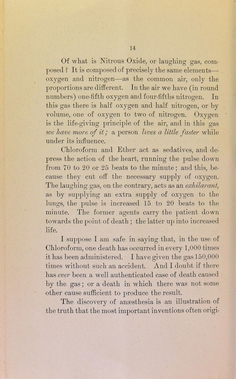 Of what is Nitrous Oxide, or laughing gas, com- posed ? It is composed of precisely the same elements— oxygen and nitrogen—as the common air, only the proportions are different. In the air we have (in round numbers) one-fifth oxygen and four-fifths nitrogen. In this gas there is half oxygen and half nitrogen, or by volume, one of oxygen to two of nitrogen. Oxygen is the life-giving principle of the air, and in this gas we have move of it / a person lives a little fader while under its influence. Chloroform and Ether act as sedatives, and de- press the action of the heart, running the pulse down from 70 to 20 or 25 beats to the minute; and this, be- cause they cut off the necessary supply of oxygen. The laughing gas, on the contrary, acts as an exhilarant, as by supplying an extra supply of oxygen to the lungs, the pulse is increased 15 to 20 beats to the minute. The former agents carry the patient down towards the point of death ; the latter up into increased life. I suppose I am safe in saying that, in the use of Chloroform, one death has occurred in every 1,000 times it has been administered. I have given the gas 150,000 times without such an accident. And I doubt if there has ever been a well authenticated case of death caused by the gas; or a death in which there was not some other cause sufficient to produce the result. The discovery of anaesthesia is an illustration of the truth that the most important inventions often origi-