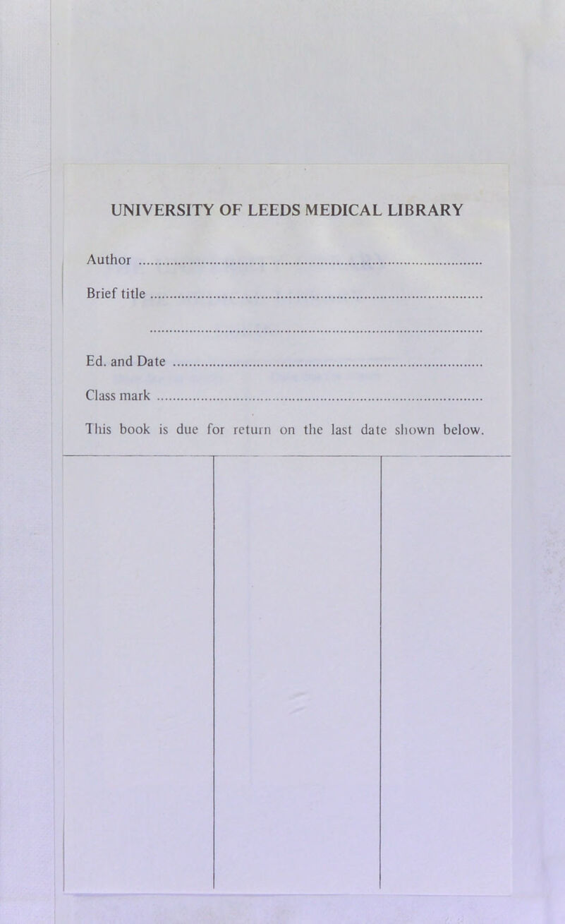UNIVERSITY OF LEEDS MEDICAL LIBRARY Author .. Brief title Ed. and Date Class mark ... This book is due for return on the last date shown below.