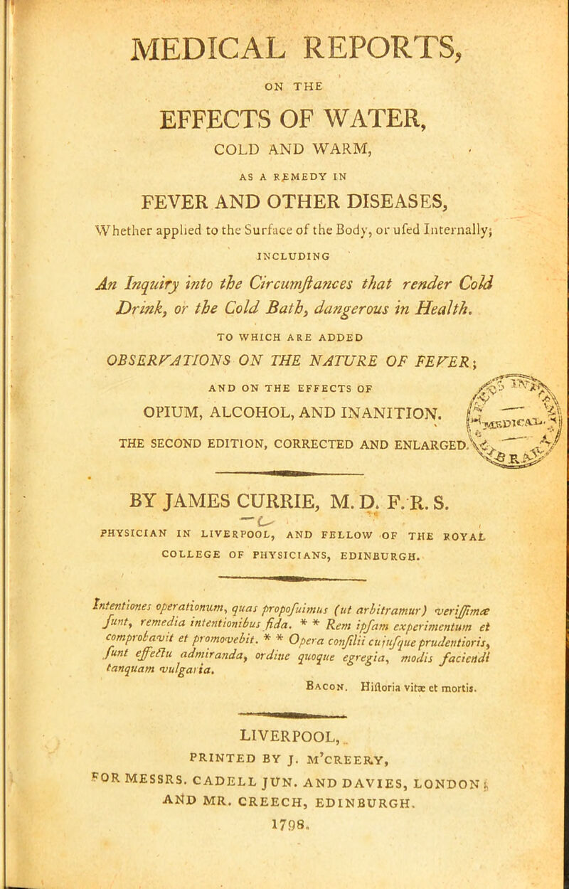 MEDICAL REPORTS, ON THE EFFECTS OF WATER, COLD AND WARM, AS A REMEDY IN FEVER AND OTHER DISEASES, Whether applied to the Surface of the Body, or ufed Internally; INCLUDING An Inquiry into the Circumfiances that render Cold Drink, or the Cold Bath, dangerous in Health. TO WHICH ARE ADDED OBSERVATIONS ON THE NATURE OF FEFER; AND ON THE EFFECTS OF OPIUM, ALCOHOL, AND INANITION. p-- ^tfc THE SECOND EDITION, CORRECTED AND ENLARGED. Vi. V BY JAMES CURRIE, M. D. F. R. S. PHYSICIAN IN LIVERPOOL, AND FELLOW OF THE ROYAL COLLEGE OF PHYSICIANS, EDINBURGH. Intentiones operationum, quas propofuimns (ut arbitramur) •veriffima funt, remedia intentionibus fida. * * Rem ipfam experiment^ et comprotavit et promovebit. * * Opera conftlii cujufqiie prudentioris, funt effeeltt admiranda, ordiue quoque egregia, modis faciettdi tanquam vulgai ia. Bacon. Hiftoria vitx et mortis. LIVERPOOL, PRINTED BY J. m'cREERY, *OR MESSRS. CADELL JUN. AND DAVIES, LONDON : AND MR. CREECH, EDINBURGH. 1798.