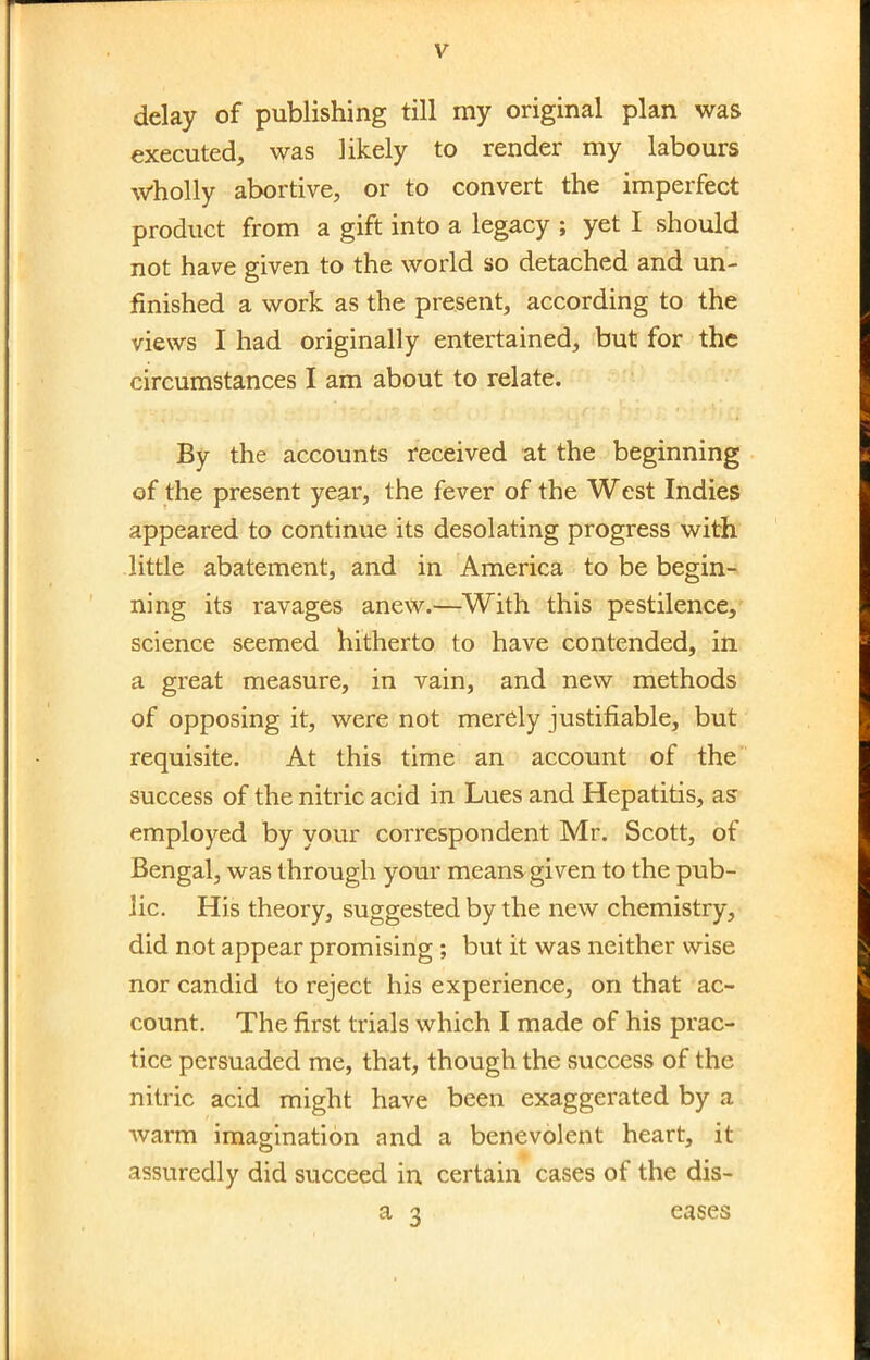 delay of publishing till my original plan was executed, was likely to render my labours wholly abortive, or to convert the imperfect product from a gift into a legacy ; yet I should not have given to the world so detached and un- finished a work as the present, according to the views I had originally entertained, but for the circumstances I am about to relate. By the accounts received at the beginning of the present year, the fever of the West Indies appeared to continue its desolating progress with little abatement, and in America to be begin- ning its ravages anew.—With this pestilence, science seemed hitherto to have contended, in a great measure, in vain, and new methods of opposing it, were not merely justifiable, but requisite. At this time an account of the success of the nitric acid in Lues and Hepatitis, as- employed by your correspondent Mr. Scott, of Bengal, was through your meana given to the pub- lic. His theory, suggested by the new chemistry, did not appear promising ; but it was neither wise nor candid to reject his experience, on that ac- count. The first trials which I made of his prac- tice persuaded me, that, though the success of the nitric acid might have been exaggerated by a Avarm imagination and a benevolent heart, it assuredly did succeed in certain cases of the dis- a 3 eases