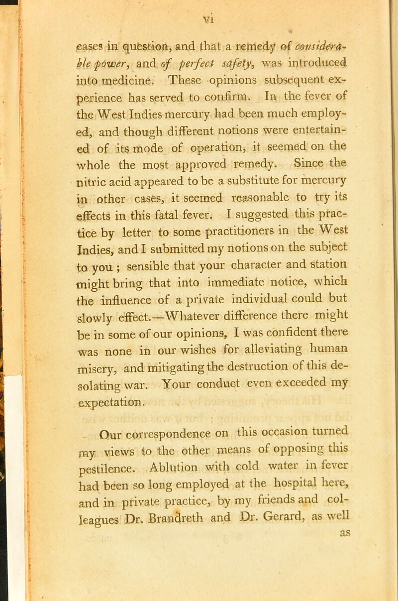 eases in question, and that a remedy of considera- ble power, and of perfect safety, was introduced into medicine. These opinions subsequent ex- perience has served to confirm. In the fever of the West Indies mercury had been much employ- ed, and though different notions were entertain- ed of its mode of operation, it seemed on the whole the most approved remedy. Since the nitric acid appeared to be a substitute for mercury in other cases, it seemed reasonable to try its effects in this fatal fever. I suggested this prac- tice by letter to some practitioners in the West Indies, and I submitted my notions on the subject to you ; sensible that your character and station might bring that into immediate notice, which the influence of a private individual could but slowly effect.—Whatever difference there might be in some of our opinions, I was confident there was none in our wishes for alleviating human misery, and mitigating the destruction of this de- solating war. Your conduct even exceeded my expectation. Our correspondence on this occasion turned my views to the other means of opposing this pestilence. Ablution with cold water in fever had been so long employed at the hospital here, and in private practice, by my friends and col- leagues Dr. Branclreth and Dr. Gerard, as well as