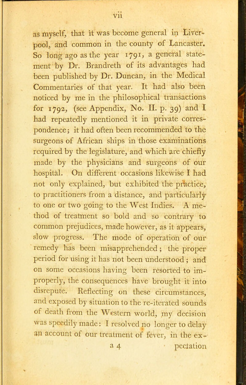 Vll as myself, that it was become general in Liver- pool, and common in the county of Lancaster. So long ago as the year 1791, a general state- ment by Dr. Brandreth of its advantages had been published by Dr. Duncan, in the Medical Commentaries of that year. It had also been noticed by me in the philosophical transactions for 1792, (see Appendix, No. II. p. 39) and I had repeatedly mentioned it in private corres- pondence ; it had often been recommended to the surgeons of African ships in those examinations required by the legislature, and which are chiefly made by the physicians and surgeons of our hospital. On different occasions likewise I had not only explained, but exhibited the practice, to practitioners from a distance, and particularly to one or two going to the West Indies. A me- thod of treatment so bold and so contrary to common prejudices, made however, as it appears, slow progress. The mode of operation of our remedy has been misapprehended; the proper period for using it has not been understood ; and on some occasions having been resorted to im- properly, the consequences have brought it into disrepute. Reflecting on these circumstances, and exposed by situation to the re-iterated sounds of death from the Western world, my decision was speedily made: I resolved no longer to delay an account of our treatment of fever, in the ex- a 4 ■ peclation