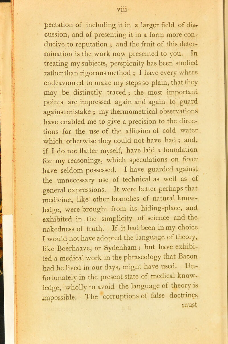 pectation of including it in a larger field of dis* cussion, and of presenting it in a form more con- ducive to reputation ; and the fruit of this deter- mination is the work now presented to you. In treating my subjects, perspicuity has been studied rather than rigorous method ; I have every where endeavoured to make my steps so plain, that they may be distinctly traced ; the most important points are impressed again and again to guard against mistake ; my thermometrical observations have enabled me to give a precision to the direc- tions for the use of the affusion of cold water which otherwise they could not have had ; and, if I do not natter myself, have laid a foundation for my reasonings, which speculations on fever have seldom possessed. I have guarded against the unnecessary use of technical as well as of general expressions. It were better perhaps that medicine, like other branches of natural know- ledge, were brought from its hiding-place, and exhibited in the simplicity of science and the nakedness of truth. If it had been in my choice I would not have adopted the language of theoiy, like Boerhaave, or Sydenham; but have exhibi- ted a medical work in the phraseology that Bacon had he lived in our days, might have used. Un- fortunately in the present state of medical know- ledge, wholly to avoid the language of theory is impossible. The corruptions of false doctrines must