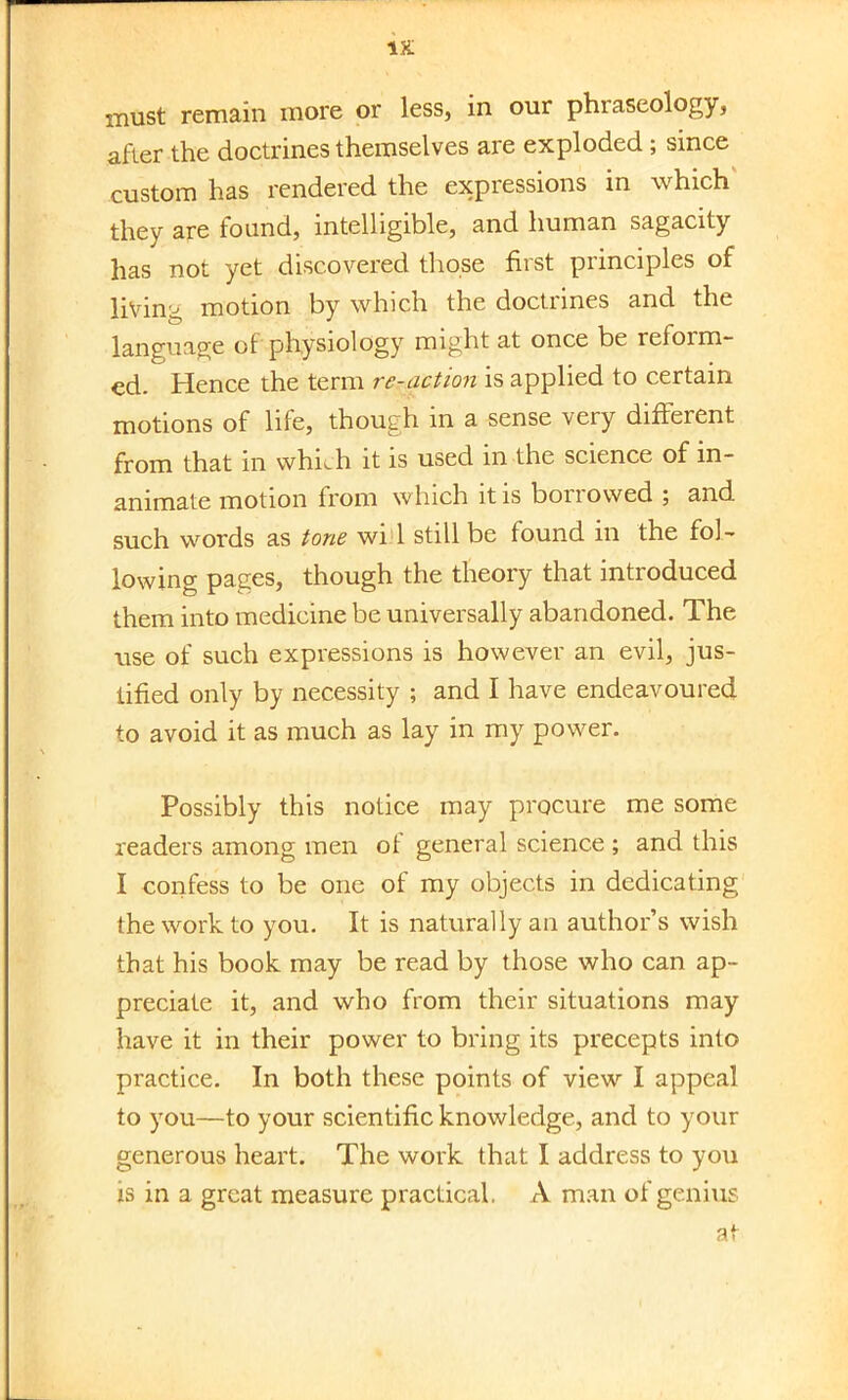 must remain more or less, in our phraseology, after the doctrines themselves are exploded; since custom has rendered the expressions in which they are found, intelligible, and human sagacity has not yet discovered those first principles of living motion by which the doctrines and the language of physiology might at once be reform- ed. Hence the term re-action is applied to certain motions of life, though in a sense very different from that in which it is used in the science of in- animate motion from which it is borrowed ; and such words as tone wi 1 still be found in the fol- lowing pages, though the theory that introduced them into medicine be universally abandoned. The rise of such expressions is however an evil, jus- tified only by necessity ; and I have endeavoured to avoid it as much as lay in my power. Possibly this notice may procure me some readers among men of general science ; and this I confess to be one of my objects in dedicating the work to you. It is naturally an author's wish that his book may be read by those who can ap- preciate it, and who from their situations may have it in their power to bring its precepts into practice. In both these points of view I appeal to you—to your scientific knowledge, and to your generous heart. The work that I address to you is in a great measure practical. A man of genius at