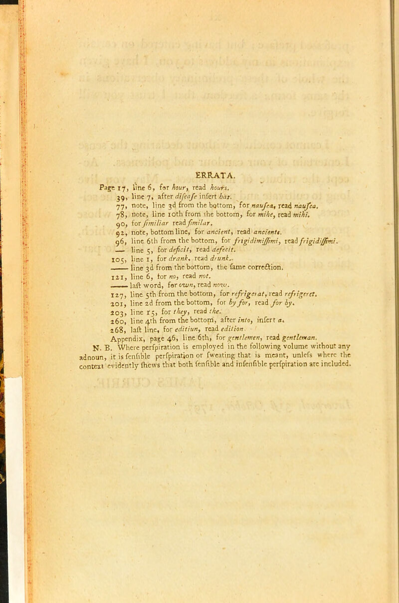 Page 17, line 6, for hour, read hours. 39, line 7, after difeafe infert bus. 77, note, line 3d from the bottom, for naufr.a, read naufea. 78, note, line 10th from the bottom, for mihe, read mihi. 90, for fimiliar readfimilar. 92, note, bottom line, for ancient, read aneientt. 96, line 6th from the bottom, for fngidimijfimi, read frigidi/pmi'. line 5, for deficit, xe&& defecit. 105, line I, ior drank, read drunk.. line 3d from the bottom, the fame correction. 121, line 6, lor ho, read not. —— laft word, for oivn, read how. 127, line 5th from the bottom, for refrigetat, read refrigeret. 201, line 2d from the bottom, (ox by for, read for by. 203, line t5, for /Ay, read 260, line 4th from the bottom, after into, infert a. 268, laft line, for editiun, read edition Appendix, page 46, line 6th, for gentlemen, read gentleman. N. B. Where perfpiration is employed in the following volume without any adnoun, it is fenftble perfpiration or fweating that is meant, unlefs where the context evidently fhews that both fenfrble and infenfible perfpiration are included.