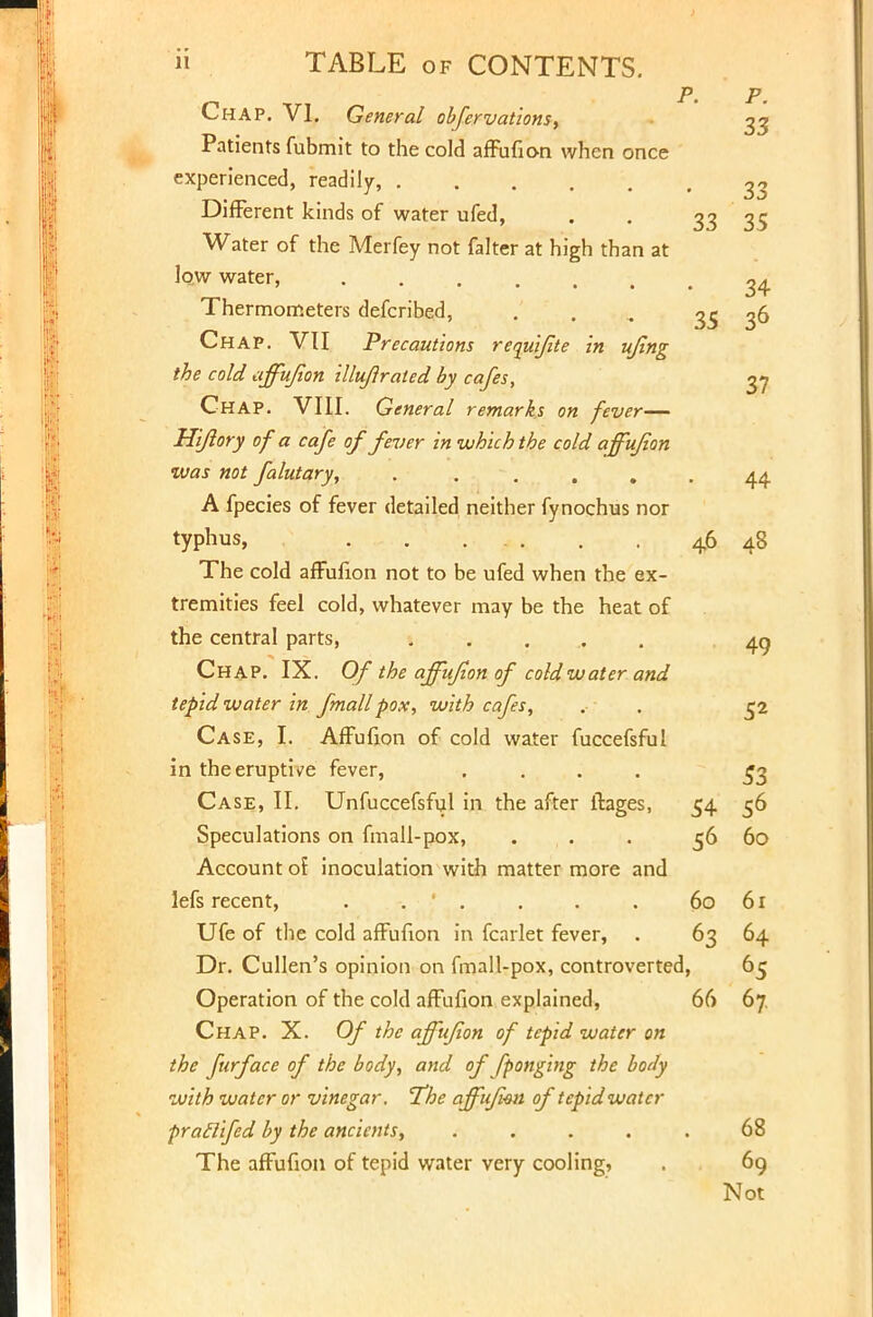 P. P. Chap. VI. General obfervations, 33 Patients fubmit to the cold affufion when once experienced, readily, 33 Different kinds of water ufed, . . 33 35 Water of the Merfey not falter at high than at low water, 34 Thermometers defcribed, ... .,.„ 35 36 Chap. VII Precautions requijite in ujing the cold affufion illufirated by cafes, 37 Chap. VIII. General remarks on fever— Hi/lory of a cafe of fever in which the cold affufion was not falutary, . . . . . 44 A fpecies of fever detailed neither fynochus nor typhus, 46 48 The cold affufion not to be ufed when the ex- tremities feel cold, whatever may be the heat of the central parts, 1 . ... 49 Chap. IX. Of the affufion of cold water and tepid water in fmallpox, with cafes, . . 52 Case, I. Affufion of cold water fuccefsful in the eruptive fever, .... 53 Case, II. Unfuccefsful in the after ftages, 54 56 Speculations on fmall-pox, . . 56 60 Account or inoculation with matter more and lefs recent, . . . . . . 60 61 Ufe of the cold affufion in fcarlet fever, . 63 64 Dr. Cullen's opinion on fmall-pox, controverted, 65 Operation of the cold affufion explained, 66 67. Chap. X. Of the affufion of tepid water on the furface of the body, and of [ponging the body with water or vinegar. 'The affufion of tepid water ■praclifed by the ancients, . . . . . 68 The affufion of tepid water very cooling, . 69 Not