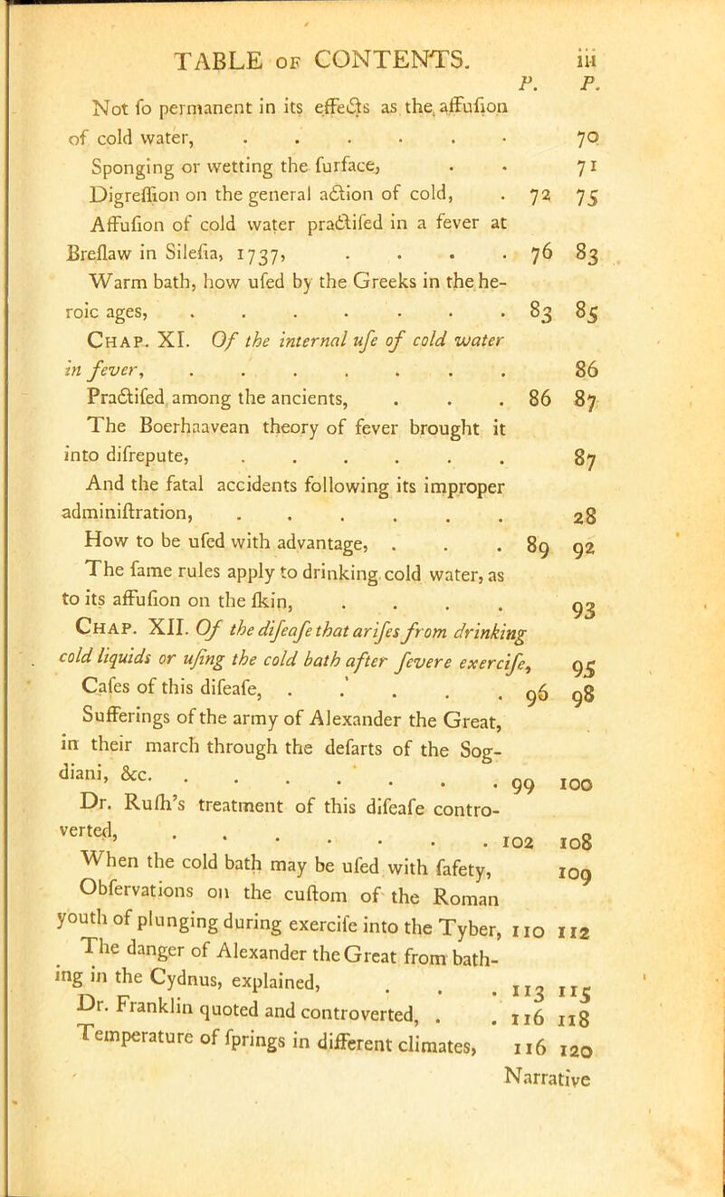 P. P. Not fo permanent in its effe&s as the.affufion of cold water, ...... 70 Sponging or wetting the furface, . . 71 Digreffion on the general aclion of cold, . 72 75 Affufion of cold water pra£\ifed in a fever at Breflaw in Silefia, 1737, . . . . 76 83 Warm bath, how ufed by the Greeks in the he- roic ages, . . . . . . 83 85 Chap. XI. Of the internal ufe of cold water in fever, ....... 86 Pradtifed among the ancients, . . .86 87 The Boerhaavean theory of fever brought it into difrepute, ...... 87 And the fatal accidents following its improper adminiftration, ...... 28 How to be ufed with advantage, . . . 89 92 The fame rules apply to drinking cold water, as to its affufion on the fkin, .... Chap. XII. Of the difeafe that arifcsfrom drinking cold liquids or ufing the cold bath after fevere exercife, 95 Cafes of this difeafe, . . . 96 98 Sufferings of the army of Alexander the Great, in their march through the defarts of the Sog- diani' &c 99 IOO Dr. Rum's treatment of this difeafe contro- Verte^ 102 108 When the cold bath may be ufed with fafety, 109 Obfervations on the cuftom of the Roman youth of plunging during exercife into the Tyber, no 112 The danger of Alexander the Great from bath- ing in the Cydnus, explained, . . . n3ii5 Dr. Franklin quoted and controverted, . . „6 ng Temperature of fprings in different climates, ' 116 I20 Narrative