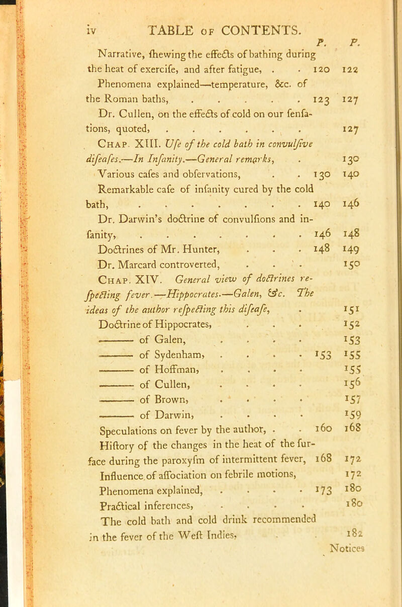 Narrative, {hewing the effedts of bathing during the heat of exercife, and after fatigue, . .120 Phenomena explained—temperature, &c. of the Roman baths, . . . . .123 Dr. Cullen, On the effe&s of cold on our fenfa- tions, quoted, ...... Chap. XIII. Ufe of the cold bath in convuljive difeafes.—In Infanity.—General remarks, Various cafes and obfervations, . .130 Remarkable cafe of infanity cured by the cold bath, - 140 Dr. Darwin's dodtrine of convulfions and in- fanity, ....... 146 Doftrines of Mr. Hunter, . . .148 Dr. Marcard controverted, Chap. XIV. General view of doctrines re- fpetling fever.—Hippocrates—Gal ideas of the author refpecling this difeafe, Doctrine of Hippocrates, . of Galen, of Sydenham, . . . • I5'c of Hoffman, of Cullen, of Brown, of Darwin, 'en, £sV. The lor, 160 Speculations on fever by the aut Hiftory of the changes in the heat of the fur- face during the paroxyfm of intermittent fever, 168 Influence, of affociation on febrile motions, Phenomena explained, Practical inferences, .... The cold bath and cold drink recommended in the fever of the Weft Indies, *73 F. 122 127 127 130 140 146 148 149 *5° r5i JS2 lS3 *S5 156 *57 '59 168 172 172 180 180 182 Notices