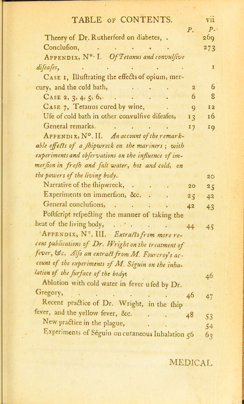 P. /»• Theory of Dr. Rutherford on diabetes, . 269 Conclusion, . . . . . 273 Appendix, N°-1. Of Tetanus and convulflve difeafes, ..... I Case i, Illuftrating the effects of opium, mer- cury, and the cold bath, ... 26 Case 2, 3, 4, 5, 6, 6 8 Case 7, Tetanus cured by wine, . 9 12 Ufe of cold bath in other convulfive difeafes, 13 16 General remarks. . . . . if 19 Appendi x, N°. II. An account of the remark- able effecls of a fhipwreck on the mariners ; with experiments and objervations on the influence of im- merjion in frefh and fait water, hot and cold, on the poivers of the living body. 20 Narrative of the fhipwreck, ... 20 25 Experiments on immerfion, &c. . . 25 42 General conclufions, ; 42 43 Poftfcript refpe&ing the manner of taking the heat of the living body, • . . . 44 Appendix, N°. III. Extraclsfrom more re- cent publications of Dr. Wright on the treatment of fever, £sV. Alfo an extra flfromM. Fourcro/s ac- count of the experiments of M. Seguin on the inha- lation of the furface of the body\ 46 Ablution with cold water in fever ufed by Dr. Greg0I7> 46 Recent pratfice of Dr. Wright, in the fhip fever, and the yellow fever, &c. . , 48 New pradtice in the plague, . . ^ Experiments of Seguin on cutaneous Inhalation 56 63 4.5 47 53 MEDICAL