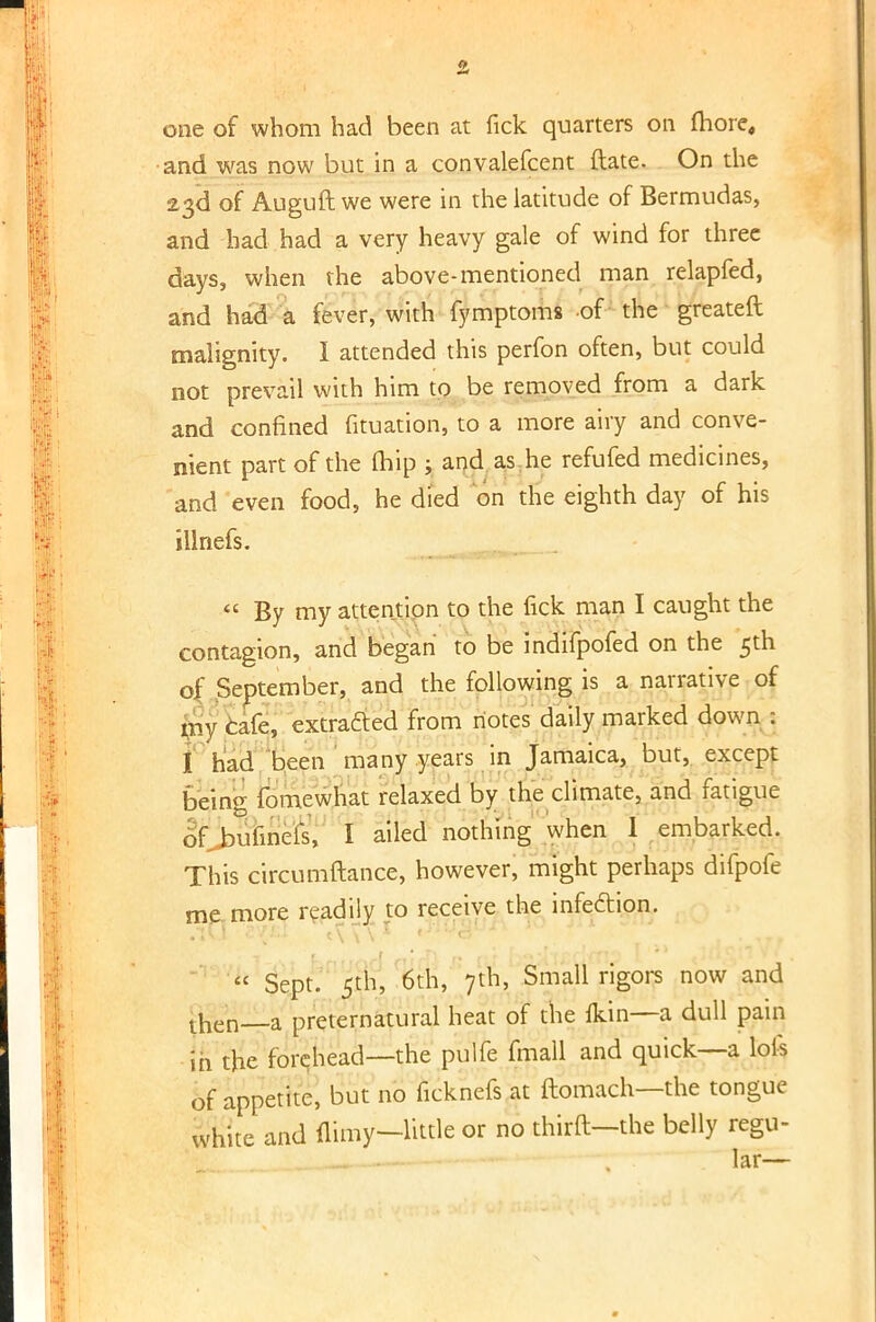 one of whom had been at fick quarters on more, and was now but in a convalefcent ftate. On the 23d of Auguft we were in the latitude of Bermudas, and had had a very heavy gale of wind for three days, when the above-mentioned man relapfed, and had a fever, with fymptoms of the greateft malignity. I attended this perfon often, but could not prevail with him to be removed from a dark and confined fituation, to a more airy and conve- nient part of the (hip ; and as he refufed medicines, and even food, he died on the eighth day of his iilnefs.  By my attention to the fick man I caught the contagion, and began to be indifpofed on the 5th o( September, and the following is a narrative of my cafe, extracted from notes daily marked down : I had been many years in Jamaica, but, except being fomewhat relaxed by the climate, and fatigue of bufinels, I ailed nothing when 1 embarked. This circumftance, however, might perhaps difpofe me more readily to receive the infection.  Sept. 5th, 6th, 7th, Small rigors now and then—a preternatural heat of the {kin—a dull pain in the forehead—the pulfe fmall and quick—a lois of appetite, but no ficknefs at ftomach—the tongue white and {limy-little or no thirft-the belly regu-