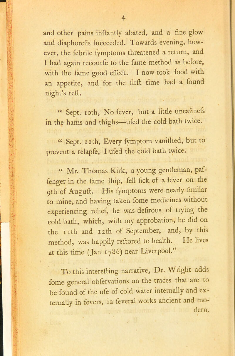 and other pains inftantly abated, and a fine glow and diaphorefis fucceeded. Towards evening, how- ever, the febrile fymptoms threatened a return, and I had again recourfe to the fame method as before, with the fame good effect. I now took food with an appetite, and for the firfl time had a found night's reft.  Sept. ioth, No fever, but a little uneafinefs in the hams and thighs—ufed the cold bath twice.  Sept. nth, Every fymptom vaniflied, but to prevent a relapfe, I ufed the cold bath twice.  Mr. Thomas Kirk, a young gentleman, paf- fenger in the fame fhip, fell fick of a fever on the 9th of Auguft. His fymptoms were nearly fimilar to mine, and having taken fome medicines without experiencing relief, he was defirous of trying the cold bath, which, with my approbation, he did on the nth and 12th of September, and, by this method, was happily reftored to health. He lives at this time (Jan 1786) near Liverpool. To this interefting narrative, Dr. Wright adds fome general obfervations on the traces that are to be found of the ufe of cold water internally and ex- ternally in fevers, in feveral works ancient and mo- dern.