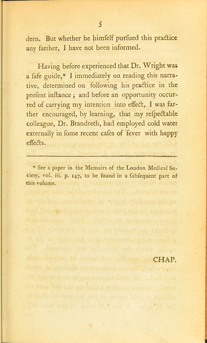 dern. But whether he Jiimfelf purfued this pra&icc any farther, I have not been informed. Having before experienced that Dr. Wright was a fafe guide,* I immediately on reading this narra- tive, determined on following his practice in the prefent inftance ; and before an opportunity occur- red of carrying my intention into effecl:, I was far- ther encouraged, by learning, that my refpectable colleague, Dr. Brandreth, had employed cold water externally in fome recent cafes of fever with happy effects. • * See a paper in the Memoirs of the London Medical So- ciety, vol. iii. p. 147, to be found in a fubfequent part of this volume. CHAP. r