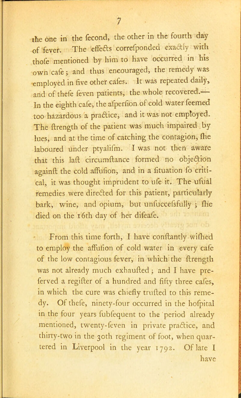 the one in the fecond, the other in the fourth day of fever. The effetts correfponded exa&iy with thofe mentioned by him to have occurred in his own cafe 5 and thus encouraged, the remedy was employed in five other cafes. It was repeated daily, and of thefe feven patients, the whole recovered.— In the eighth cafe, the afperfion of cold water feemed too hazardous a pra&ice, and it was not employed. The ftrength of the patient was much impaired by- lues, and at the time of catching the contagion, (he laboured under ptyalifm. T was not then aware that this laft circumftance formed no objection againft the cold affufion, and in a lituation fo criti- cal, it was thought imprudent to ufe it. The ufual remedies were directed for this patient, particularly bark, wine, and opium, but unfuccefsfully ; fhe died on the 16th day of her difeafe. From this lime forth, I have conftantly wifhed to employ the affufion of cold water in every cafe of the low contagious fever, in which the ftrength was not already much exhaufted; and I have pre- ferved a regifter of a hundred and fifty three cafes, in which the cure was chiefly trufted to this reme- dy. Of thefe, ninety-four occurred in the hofpital in the four years fubfequent to the period already mentioned, twenty-feven in private pradice, and thirty-two in the 30th regiment of foot, when quar- tered in Liverpool in the year 1792. Of late I have