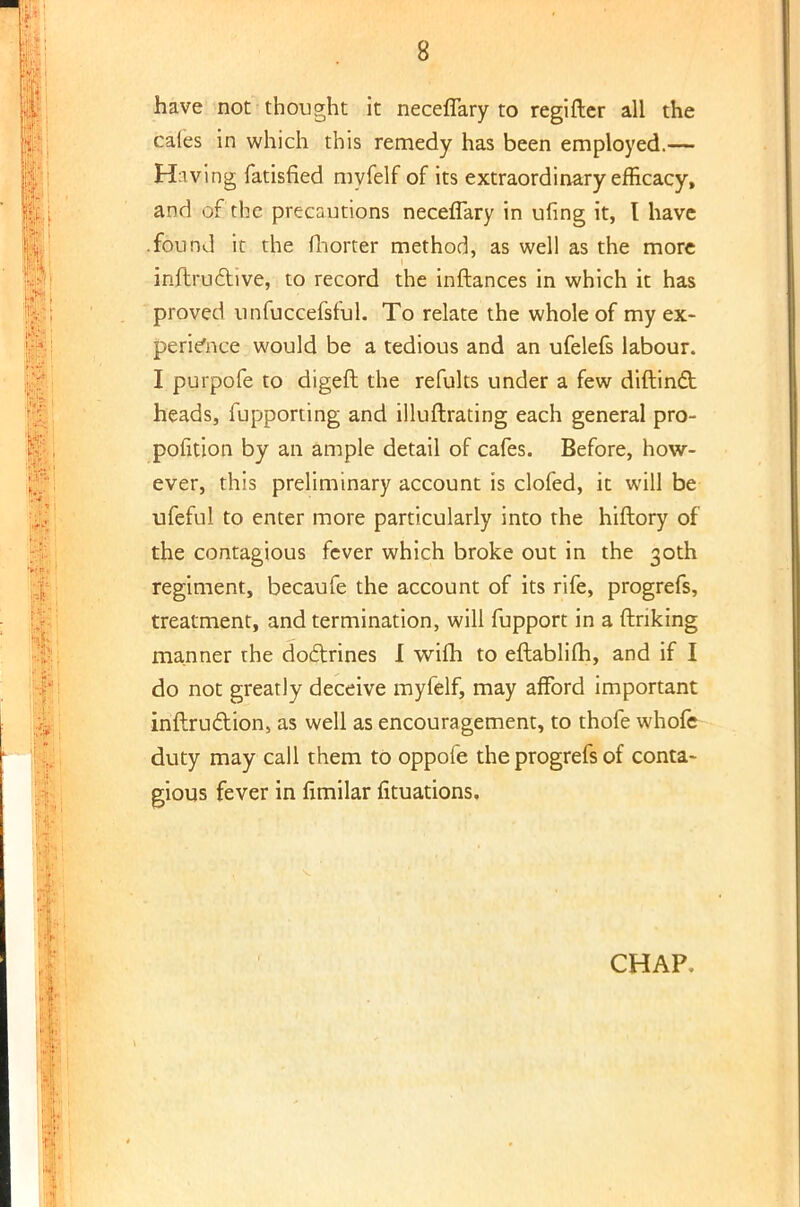 have not thought it neceflary to regifter all the caies in which this remedy has been employed.— Having fatisfied myfelf of its extraordinary efficacy, and of the precautions neceflary in ufing it, I have .found it the fhorter method, as well as the more inftrudhve, to record the inftances in which it has proved unfuccefsful. To relate the whole of my ex- perience would be a tedious and an ufelefs labour. I purpofe to digeft the refults under a few diftinct heads, fupporting and illuftrating each general pro- position by an ample detail of cafes. Before, how- ever, this preliminary account is clofed, it will be ufeful to enter more particularly into the hiftory of the contagious fever which broke out in the 30th regiment, becaufe the account of its rife, progrefs, treatment, and termination, will fupport in a (Inking manner rhe doctrines I wifh to eftablilh, and if I do not greatly deceive myfelf, may afford important inftruction, as well as encouragement, to thofe whofe duty may call them to oppole the progrefs of conta- gious fever in fimilar Situations.