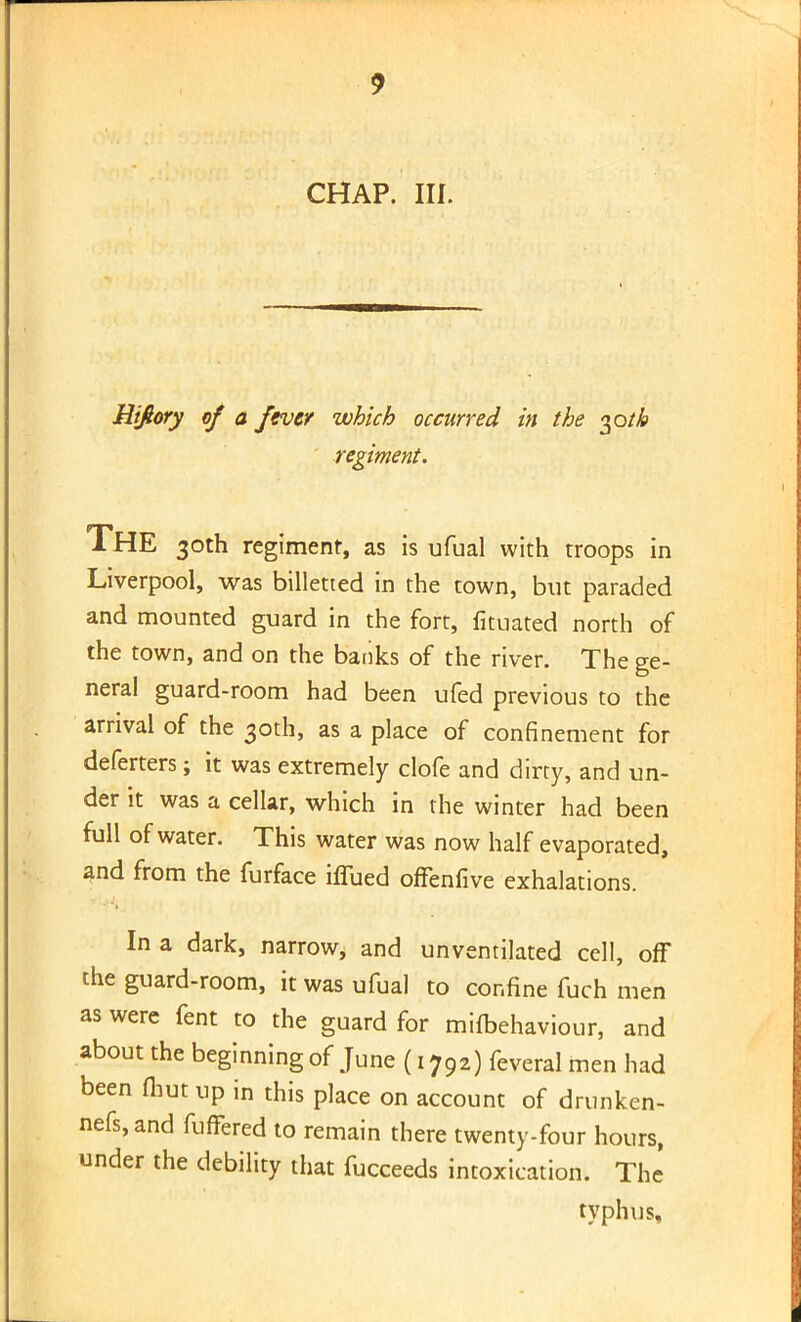 CHAP. III. Hifiory of a fever which occurred in the §oth regiment. THE 30th regiment, as is ufual with troops in Liverpool, was billetted in the town, but paraded and mounted guard in the fort, fituated north of the town, and on the banks of the river. The ge- neral guard-room had been ufed previous to the arrival of the 30th, as a place of confinement for deferters; it was extremely clofe and dirty, and un- der it was a cellar, which in the winter had been full of water. This water was now half evaporated, and from the furface iffued offenfive exhalations. In a dark, narrow, and unventilated cell, off the guard-room, it was ufual to confine fuch men as were fent to the guard for mifbehaviour, and about the beginning of June (1792) feveral men had been tout up in this place on account of drunken- nefs,and fuffered to remain there twenty-four hours, under the debility that fucceeds intoxication. The typhus.