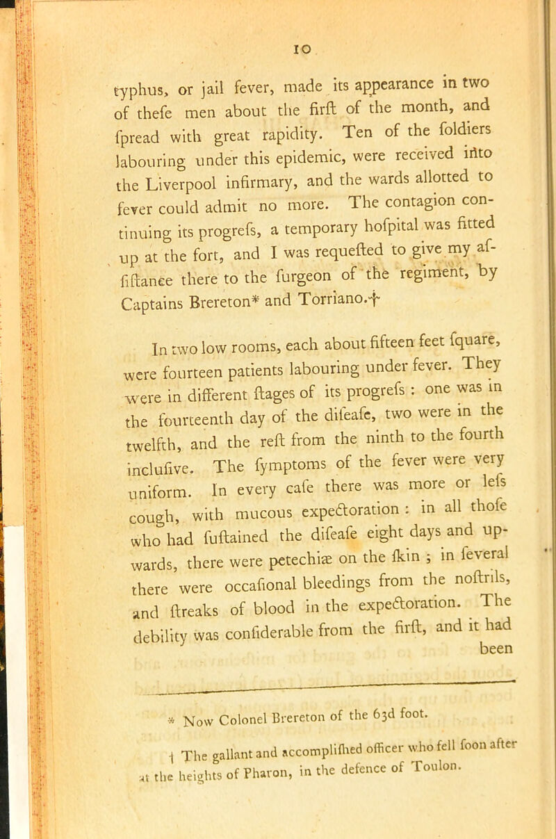 typhus, or jail fever, made its appearance in two of thefe men about the firft of the month, and fpread with great rapidity. Ten of the foldiers labouring under this epidemic, were received into the Liverpool infirmary, and the wards allotted to fever could admit no more. The contagion con- tinuing its progrefs, a temporary hofpital was fitted up at the fort, and I was requefted to give my af- ' fiftanee there to the furgeon of the regiment, by Captains Brereton* and Torriano.f In two low rooms, each about fifteen feet fquare, were fourteen patients labouring under fever. They were in different ftages of its progrefs : one was in the fourteenth day of the diieafe, two were in the twelfth, and the reft from the ninth to the fourth inclufive. The fymptoms of the fever were very uniform. In every cafe there was more or lefs cough, with mucous expectoration : in all thofe who had fuftained the difeafe eight days and up- wards, there were petechia on the flcin ; in leveral there were occafional bleedings from the noftrils, and ftreaks of blood in the expectoration. The debility was confiderable from the firft, and it had been * Now Colonel Brereton of the 63d foot. 1 The gallant and nccompliffced officer who fell foon after aJ the heights of Pharon, in the defence of Toulon.