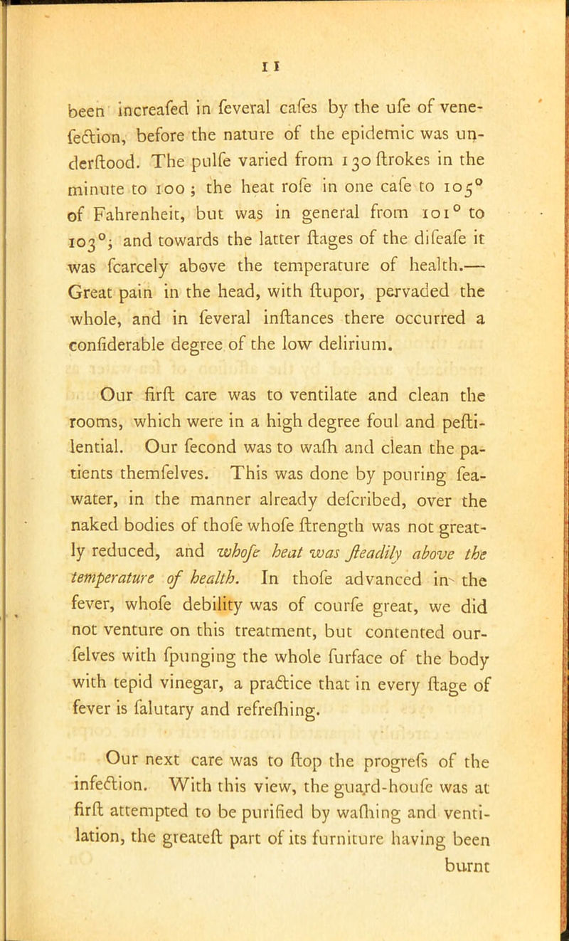 been increafed in feveral cafes by the ufe of vene- fe&ion, before the nature of the epidemic was un- derftood. The pulfe varied from 130ftrok.es in the minute to 100 ; the heat rofe in one cafe to 1050 of Fahrenheit, but was in general from 1010 to 1030; and towards the latter ftages of the difeafe it was fcarcely above the temperature of health.— Great pain in the head, with ftupor, pervaded the whole, and in feveral inftances there occurred a confiderable degree of the low delirium. Our flrft care was to ventilate and clean the rooms, which were in a high degree foul and pefti- lential. Our fecond was to wafh and clean the pa- tients themfelves. This was done by pouring fea- water, in the manner already defcribed, over the naked bodies of thofe whofe ftrength was not great- ly reduced, and whofe heat was Jleadily above the temperature of health. In thofe advanced in- the fever, whofe debility was of courfe great, we did not venture on this treatment, but contented our- felves with fpunging the whole furface of the body with tepid vinegar, a practice that in every ftage of fever is falutary and refrefhing. Our next care was to flop the progrefs of the infection. With this view, the guard-houfe was at firft attempted to be purified by wafhing and venti- lation, the greateft part of its furniture having been burnt