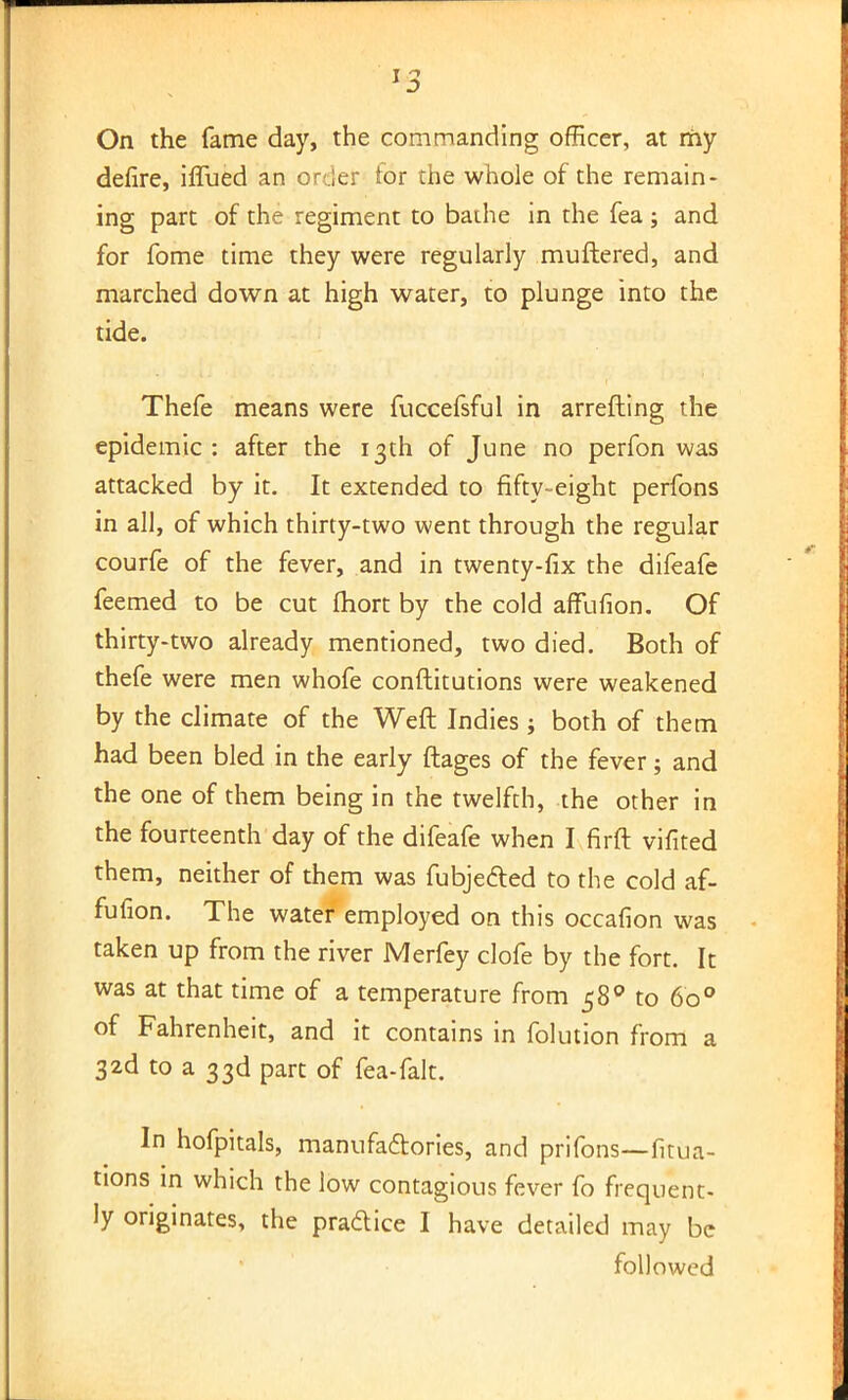 On the fame day, the commanding officer, at my defire, iflued an order for the whole of the remain- ing part of the regiment to bathe in the fea ; and for fome time they were regularly muftered, and marched down at high water, to plunge into the tide. Thefe means were fuccefsful in arrefting the epidemic : after the 13th of June no perfon was attacked by it. It extended to fifty-eight perfons in all, of which thirty-two went through the regular courfe of the fever, and in twenty-fix the difeafe feemed to be cut fhort by the cold arTufion. Of thirty-two already mentioned, two died. Both of thefe were men whofe conftitutions were weakened by the climate of the Weft Indies ; both of them had been bled in the early ftages of the fever; and the one of them being in the twelfth, the other in the fourteenth day of the difeafe when I firft vifited them, neither of them was fubjected to the cold af- fufion. The water employed on this occafion was taken up from the river Merfey clofe by the fort. It was at that time of a temperature from 580 to 600 of Fahrenheit, and it contains in folution from a 32d to a 33d part of fea-falt. In hofpitals, manufactories, and prifons—fixa- tions in which the low contagious fever fo frequent- ly originates, the practice I have detailed may be followed