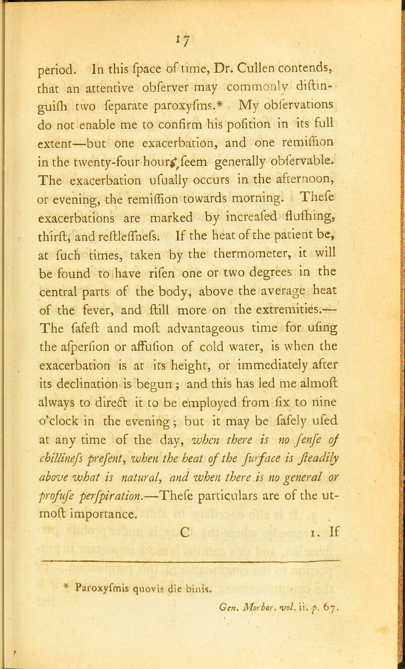 period. In this fpace of time, Dr. Cullen contends, that an attentive obferver may commonly diftin- guifti two feparate paroxyfms.* My obiervations do not enable me to confirm his pofition in its full extent—but one exacerbation, and one remiffion in the twenty-four hour^feem generally obfervable. The exacerbation ufually occurs in the afternoon, or evening, the remiffion towards morning. Thefe exacerbations are marked by increafed fluming, thirft, and reftleflhefs. If the heat of the patient be, at fuch times, taken by the thermometer, it will be found to have rifen one or two degrees in the central parts of the body, above the average heat of the fever, and ftill more on the extremities.— The fafeft and raoft advantageous time for ufing the afperfion or affufion of cold water, is when the exacerbation is at its height, or immediately after its declination is begun ; and this has led me almoft always to direct it to be employed from fix to nine o'clock in the evening \ but it may be fafely ufed at any time of the day, when there is no fenfe of chillinefs prefent, when the heat of the Jwface is Jleadily above what is natural, and when there is no general or profufe perfpiration.—Thefe particulars are of the ut- moft importance. C i. If * Paroxyfmis quovis die binis. Gen. Morbor. vol. ii. f. 67.