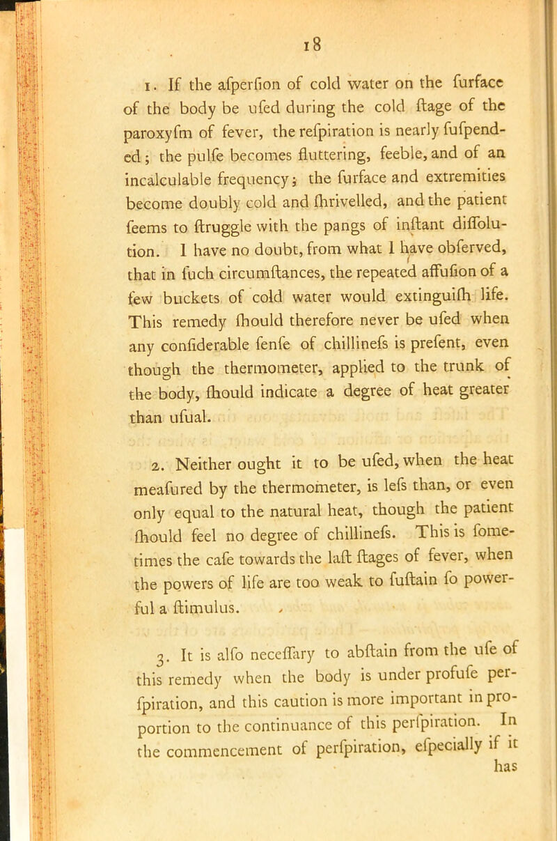 i. If the afperfion of cold water on the furfacc of the body be ufed during the cold ftage of the paroxyfm of fever, the refpiration is nearly fufpend- ed; the pul.fe becomes fluttering, feeble, and of an incalculable frequency; the furface and extremities become doubly cold and mrivelled, and the patient feems to ftruggle with the pangs of inftant diflblu- tion. 1 have no doubt, from what 1 have obferved, that in fuch circumftances, the repeated affufion of a tew buckets of cold water would extinguifh life. This remedy mould therefore never be ufed when any considerable fenfe of chillinefs is prefent, even though the thermometer, applied to the trunk of the body, mould indicate a degree of heat greater than ufual. 2. Neither ought it to be ufed, when the heat meafured by the thermometer, is lefs than, or even only equal to the natural heat, though the patient mould feel no degree of chillinefs. This is fome- times the cafe towards the laft ftages of fever, when the powers of life are too weak to fuftain fo power- ful a ftimulus. 3. It is alfo neceffary to abftain from the ufe of this remedy when the body is under profufe per- foration, and this caution is more important in pro- portion to the continuance of this peripiration. In the commencement of perfpiration, efpecially if it has