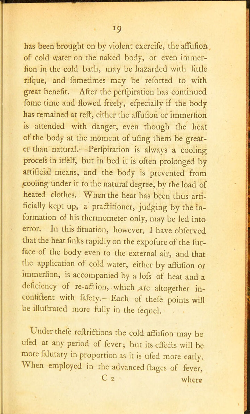 *9 has been brought on by violent exercife, the affufion of cold water on the naked body, or even immer- fion in the cold bath, may be hazarded with little rifque, and fometimes may be reforted to with great benefit. After the perfpiration has continued fome time and flowed freely, efpecially if the body has remained at reft, either the affufion or immerfion is attended with danger, even though the heat of the body at the moment of ufing them be great- er than natural.—Perfpiration is always a cooling procefs in itfelf, but in bed it is often prolonged by artificial means, and the body is prevented from cooling under it to the natural degree, by the load of heated clothes. When the heat has been thus arti- ficially kept up, a practitioner, judging by the in- formation of his thermometer only, may be led into error. In this fituation, however, I have obferved that the heat finks rapidly on the expofure of the fur- face of the body even to the external air, and that the application of cold water, either by affufion or immerfion, is accompanied by a lofs of heat and a deficiency of re-a&ion, which .are altogether in- confiftent with fafety.—Each of thefe points will be illuftrated more fully in the fequel. Under thefe reftridions the cold affufion may be ufed at any period of fever; but its effects will be more falutary in proportion as it is ufed more early. When employed in the advanced ftages of fever, C 2 where