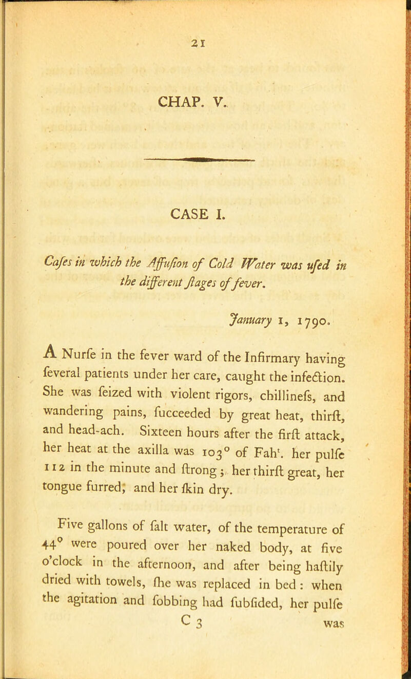 CHAP. V. CASE I. Cafes in which the Affufion of Cold Water was ufed in the different Jlages of fever. January i, 1790. A Nurfe in the fever ward of the Infirmary having feveral patients under her care, caught the infection. She was feized with violent rigors, chillinefs, and wandering pains, fucceeded by great heat, thirft, and head-ach. Sixteen hours after the firft attack, her heat at the axilla was 1030 of Fah'. her pulfe 112 in the minute and ftrongher thirft great, her tongue furred; and her/kin dry. Five gallons of fait water, of the temperature of 44° were poured over her naked body, at five o'clock in the afternoon, and after being haftily dried with towels, (he was replaced in bed: when the agitation and fobbing had fubfided, her pulfe C 3 was