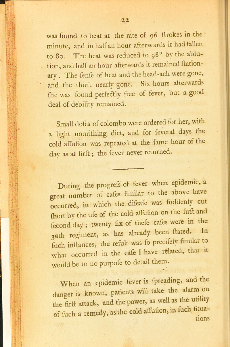 was found to beat at the rate of 96 ftrokes in the minute, and in half an hour afterwards it had fallen to 80. The heat was reduced to 980 by the ablu- tion, and half an hour afterwards it remained ftation- ary . The fenfe of heat and the head-ach were gone, and the thirft nearly gone. Six hours afterwards fhe was found perfectly free of fever, but a good deal of debility remained. Small dofes of Colombo were ordered for her, with a light nouriming diet, and for feveral days the cold affufion was repeated at the fame hour of the day as at firft; the fever never returned. During the progrefs of fever when epidemic, a great number of cafes fimilar to the above have occurred, in which the difeafe was fuddenly cut fhort by the ufe of the cold affufion on the firft and fecondday; twenty fix of thefe cafes were in the 30th regiment, as has already been ftated. In fuch inftances, the refult was fo precifely fimilar to what occurred in the cafe I have related, that it would be to no purpofe to detail them. When an epidemic fever is fpreading, and the danger is known, patients will take the alarm on the firft attack, and the power, as well as the utility of fuch a remedy, as the cold affufion, in fuch fitua- tions