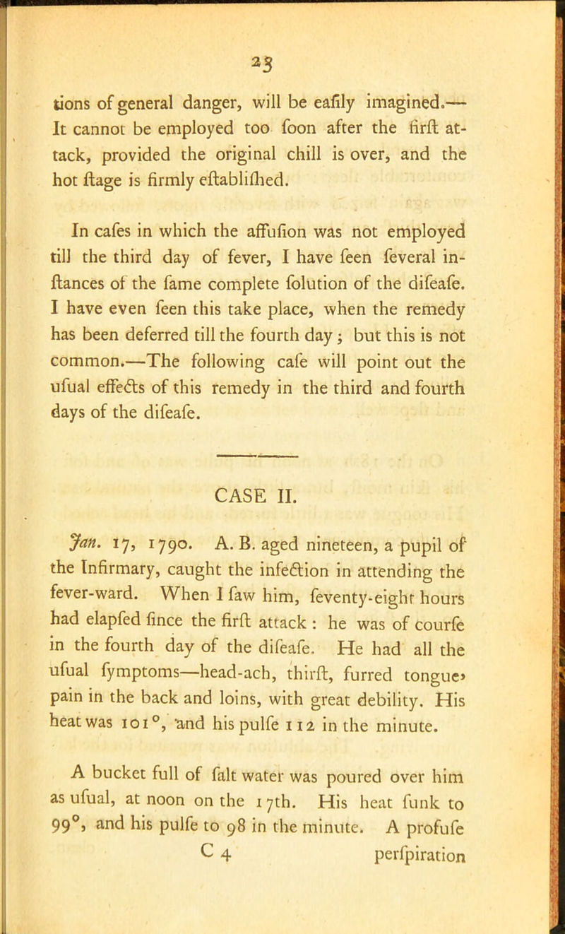 2S tions of general danger, will be eafily imagined.— It cannot be employed too foon after the firft at- tack, provided the original chill is over, and the hot ftage is firmly eftablifhed. In cafes in which the affufion was not employed till the third day of fever, I have feen feveral in- ftances ol the fame complete folution of the difeafe. I have even feen this take place, when the remedy has been deferred till the fourth day; but this is not common.—The following cafe will point out the ufual effe&s of this remedy in the third and fourth days of the difeafe. CASE II. Jan. 17, 1790. A. B. aged nineteen, a pupil of the Infirmary, caught the infection in attending the fever-ward. When I faw him, feventy-eight hours had elapfed fince the firft attack : he was of courfe in the fourth day of the difeafe. He had all the ufual fymptoms—head-ach, thirft, furred tongue* pain in the back and loins, with great debility. His heat was 101°, and hispulfe 112 in the minute. A bucket full of fait water was poured over him as ufual, at noon on the 17th. His heat funk to 990, and his pulfe to 98 in the minute. A profufe C 4 perfpiration