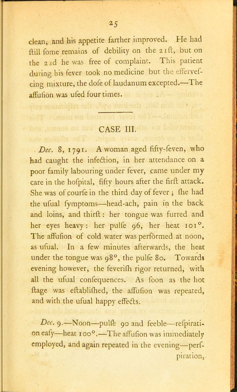 clean, and his appetite farther improved. He had ftill fome remains of debility on the 21ft, but on the 2 id he was free of complaint. This patient during his fever took no medicine but the effervef- cing mixture, the dofe of laudanum excepted.—The affufion was ufed four times. CASE III. Dec. 8, 1791. A woman aged fifty-feven, who had caught the infection, in her attendance on a poor family labouring under fever, came under my care in the hofpital, fifty hours after the firft attack. She was of courfe in the third day of fever ; (lie had the ufual fymptoms—head-ach, pain in the back and loins, and thirft: her tongue was furred and her eyes heavy: her pulfe 96, her heat 1010. The affufion of cold water was performed at noon, as ufual. In a few minutes afterwards, the heat under the tongue was 98°, the pulfe 80. Towards evening however, the feverifh rigor returned, with all the ufual confequences. As foon as the hot ftage was eftablifhed, the affufion was repeated, and with the ufual happy effects. Dec. 9.—Noon—pulfe 90 and feeble—refpirati- on eafy—heat ioo°.—The affufion was immediately employed, and again repeated in the evening—perf- pirationa