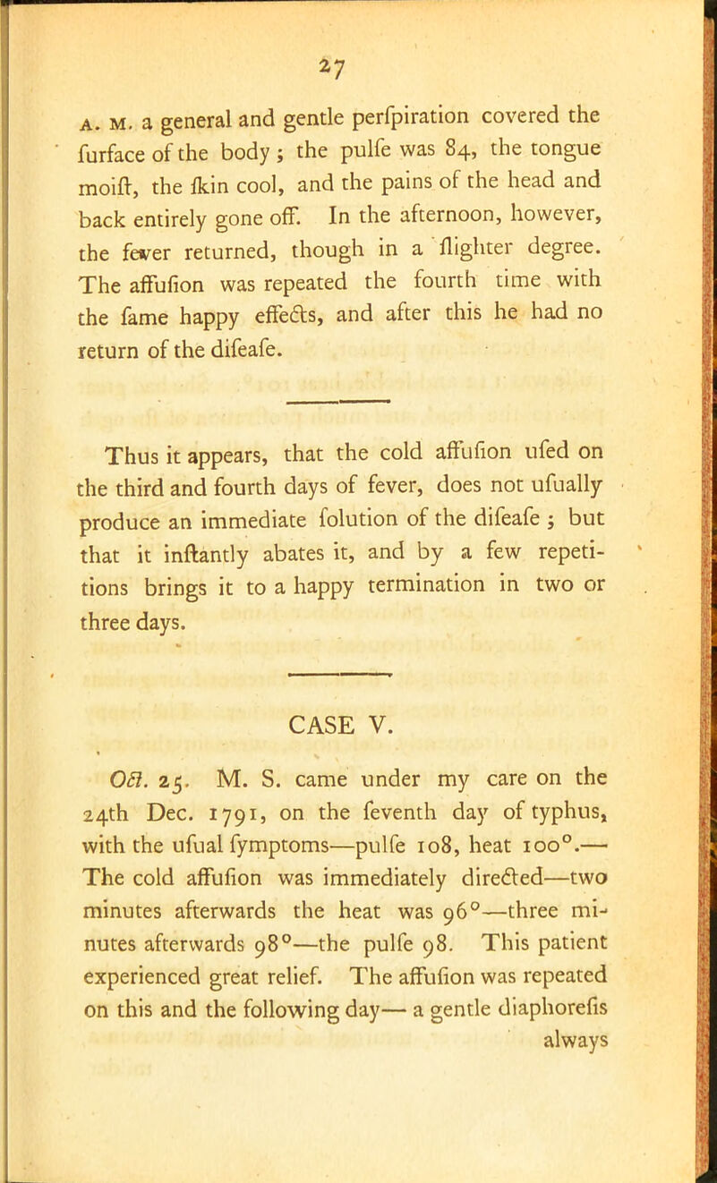 *7 a. m. a general and gentle perfpiration covered the furfaceofthe body; the pulfe was 84, the tongue moift, the fkin cool, and the pains of the head and back entirely gone off. In the afternoon, however, the fever returned, though in a flighter degree. The affufion was repeated the fourth time with the fame happy effects, and after this he had no return of the difeafe. Thus it appears, that the cold affufion ufed on the third and fourth days of fever, does not ufually produce an immediate folution of the difeafe ; but that it inftantly abates it, and by a few repeti- tions brings it to a happy termination in two or three days. CASE V. Oft. 25. M. S. came under my care on the 24th Dec. 1791, on the feventh day of typhus, with the ufual fymptoms—pulfe 108, heat ioo°.— The cold affufion was immediately directed—two minutes afterwards the heat was 960—three mi- nutes afterwards 980—the pulfe 98. This patient experienced great relief. The affufion was repeated on this and the following day— a gentle diaphorefis always