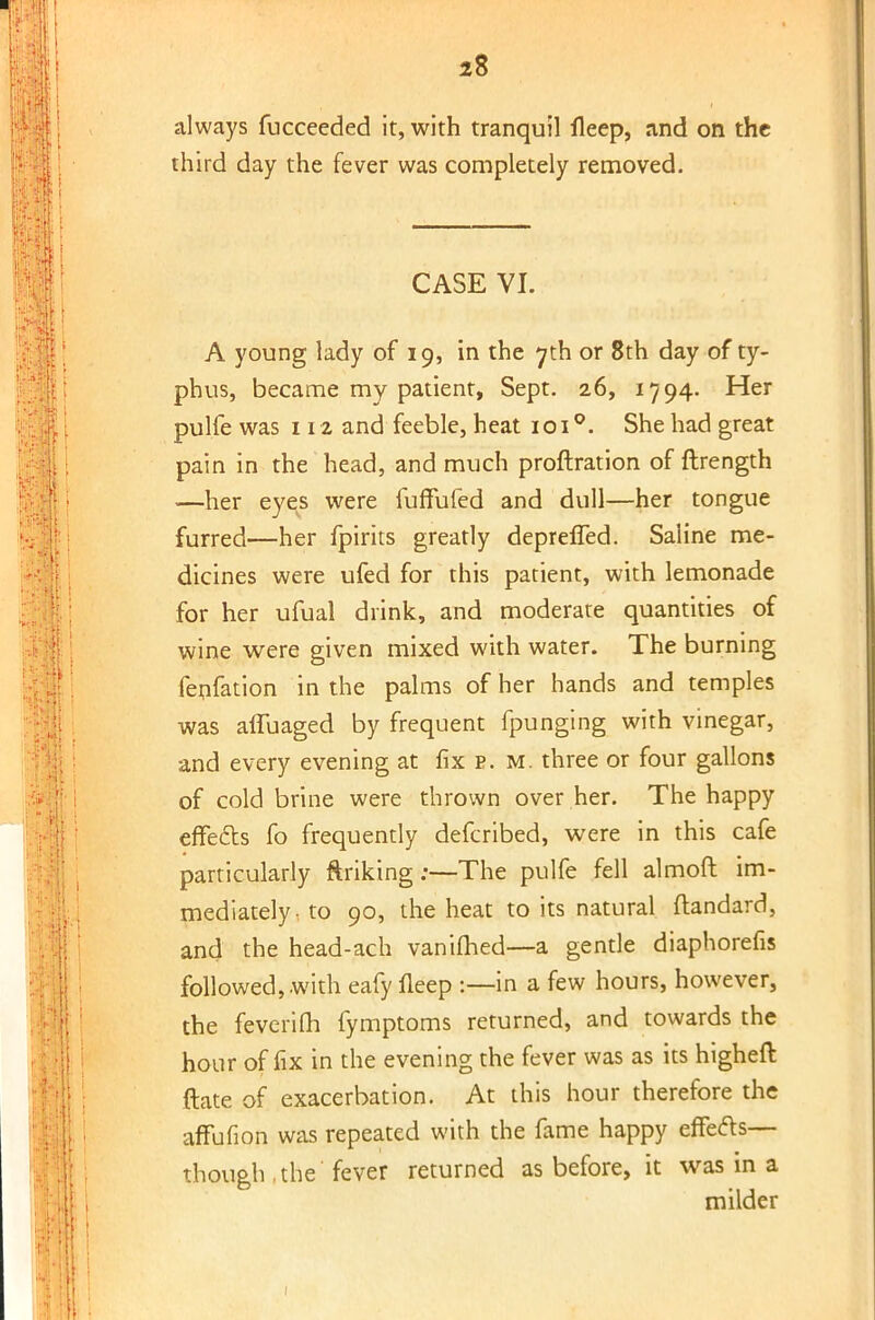 always fucceeded it, with tranquil lleep, and on the third day the fever was completely removed. CASE VI. A young lady of 19, in the 7th or 8th day of ty- phus, became my patient, Sept. 26, 1794. Her pulfe was 112 and feeble, heat 1010. She had great pain in the head, and much proftration of ftrength —her eyes were fuffufed and dull—her tongue furred—her fpirits greatly deprefled. Saline me- dicines were ufed for this patient, with lemonade for her ufual drink, and moderate quantities of wine were given mixed with water. The burning fenfation in the palms of her hands and temples was affuaged by frequent fpunging with vinegar, and every evening at fix e. m. three or four gallons of cold brine were thrown over her. The happy effects fo frequently defcribed, were in this cafe particularly ftriking:—The pulfe fell almofl im- mediately-to 90, the heat to its natural ftandard, and the head-ach vanifhed—a gentle diaphorefis followed, with eafy fleep :—in a few hours, however, the feverifh fymptoms returned, and towards the hour of fix in the evening the fever was as its higheft ftate of exacerbation. At this hour therefore the affufion was repeated with the fame happy effects— though , the fever returned as before, it was in a milder 1