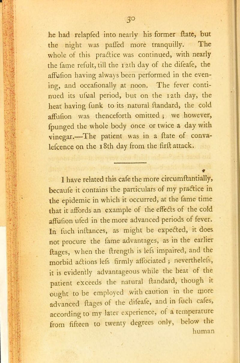 he had relapfed into nearly his former ftate, but the night was paffed more tranquilly. The whole of this practice was continued, with nearly the fame refult, till the 12th day of the difeafe, the affufion having always been performed in the even- ing, and occafionally at noon. The fever conti- nued its ufual period, but on the 12th day, the heat having funk, to its natural ftandard, the cold affufion was thenceforth omitted ; we however, fpunged the whole body once or twice a day with vinegar.—The patient was in a ftate of conva- lefcence on the 18th day from the firft attack. I have related this cafe the more circumftantially, becaufe it contains the particulars of my practice in the epidemic in which it occurred, at the fame time that it affords an example of the effects of the cold affufion ufed in the more advanced periods of fever. In fuch inftances, as might be expected, it does not procure the fame advantages, as in the earlier ftages, when the ftrength is lefs impaired, and the morbid actions lefs firmly affociated j neverthelefs, it is evidently advantageous while the heat of the patient exceeds the natural ftandard, though it ought to be employed with caution in the more advanced ftages of the difeafe, and in fuch cafes, according to my later experience, of a temperature from fifteen to twenty degrees only, below the human