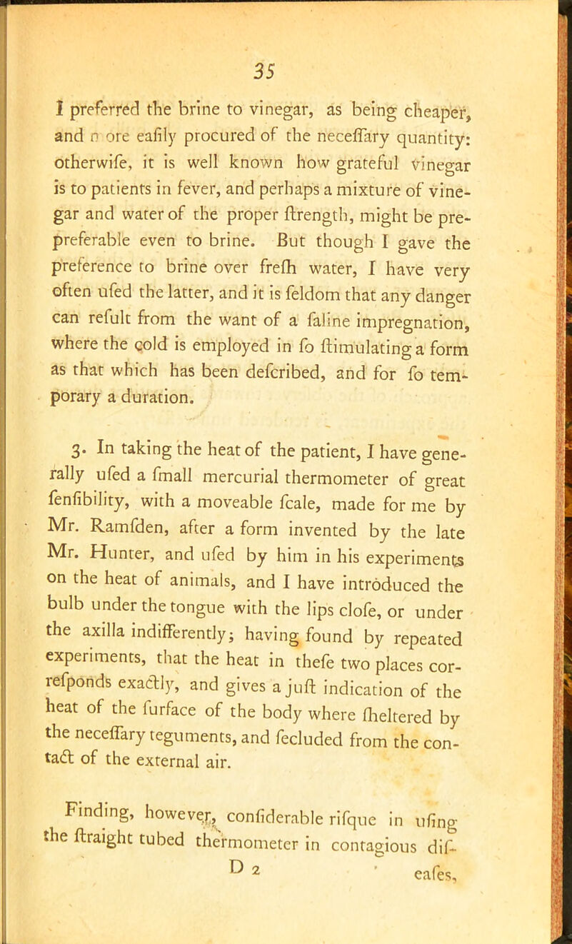 I preferred the brine to vinegar, as being cheaper, and ri ore eafily procured of the neceffary quantity: otherwife, it is well known how grateful vinegar is to patients in fever, and perhaps a mixture of vine- gar and water of the proper ftrength, might be pre- preferable even to brine. But though I gave the preference to brine over frefli water, I have very often ufed the latter, and it is feldom that any danger can refult from the want of a faline impregnation, where the cold is employed in fo ftimulating a form as that which has been defcribed, and for fo tem- porary a duration. 3. In taking the heat of the patient, I have gene- rally ufed a fmall mercurial thermometer of great fenfibility, with a moveable fcale, made for me by Mr. Ramfden, after a form invented by the late Mr. Hunter, and ufed by him in his experiments on the heat of animals, and I have introduced the bulb under the tongue with the lips clofe, or under the axilla indifferently; having found by repeated experiments, that the heat in thefe two places cor- refponds exactly, and gives a juft indication of the heat of the furface of the body where flickered by the neceffary teguments, and fecluded from the con- tad of the external air. Finding, however, confiderable rifque in ufing the ftraight tubed thermometer in contagious dif- ® 2 eafes.