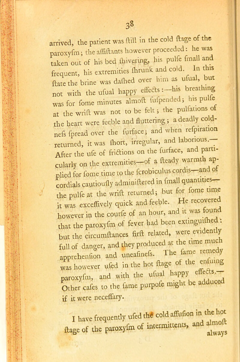 3* arrived, the patient was ftrll in the cold ftage of the ] paroxyfm; the afliftants however proceeded: he was taken out of his bed ihivermg, his pulfc fmall and frequent, his extremities fhrunk and cold In this ftatethe brine was darned over him as ufual, but not with the ufual happy effefts :-his breathing was for fome minutes almoft fufpended; nis pulfe at the wrift was not to be fek ; the pulfations of the heart were feeble and fluttering ; a deadly cold- nefs fpread over the furface; and when refpiration - returned, it was fhort, irregular, and laborious.— After the ufe of friftions on the furface, and parti- cularly on the extremities-of a fteady warmth ap- plied for fome time to the fcrobiculus cordis-and ot cordials cautioufly adminiftered in fmall quantities- the pulfe at the wrift returned; but for fome time it was exceffively quick and feeble. He recovered however in the courfe of an hour, and it was found that the paroxyfm of fever had been extinguifhed: but the circumftances firft related, were evidently full of danger, and they produced at the time much apprchcnfion and uneafinefs. The fame remedy was however ufed in the hot ftage of the enfuing paroxyfm, and with the ufual happy cffcft.,- Other cafes to the fame purpofe might be adduced if it were neceffary. I have frequently ufedtM coldaffonon in thehot ftage of the paroxytm of intermittent*, and almoft