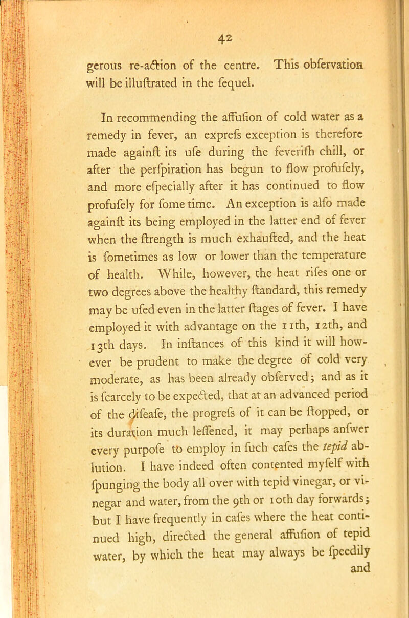 gerous re-a&ion of the centre. This obfervation will be illuftrated in the fequel. In recommending the affufion of cold water as a remedy in fever, an exprefs exception is therefore made againft its ufe during the feverifh chill, or after the perfpiration has begun to flow profufely, and more efpecially after it has continued to flow profufely for fome time. An exception is alfo made againft its being employed in the latter end of fever when the ftrength is much exhaufted, and the heat is fometimes as low or lower than the temperature of health. While, however, the heat rifes one or two degrees above the healthy ftandard, this remedy may be ufed even in the latter ftages of fever. I have employed it with advantage on the nth, 12th, and 13th days. In inftances of this kind it will how- ever be prudent to make the degree of cold very moderate, as has been already obferved; and as it is fcarcely to be expected, that at an advanced period of the difeafe, the progrefs of it can be flopped, or its duration much leffened, it may perhaps anfwer every purpofe to employ in fuch cafes the tepid ab- lution. I have indeed often contented myfelf with fpunging the body all over with tepid vinegar, or vi- negar and water, from the 9th or 10th day forwards; but I have frequently in cafes where the heat conti- nued high, dire&ed the general affufion of tepid water, by which the heat may always be fpeedily