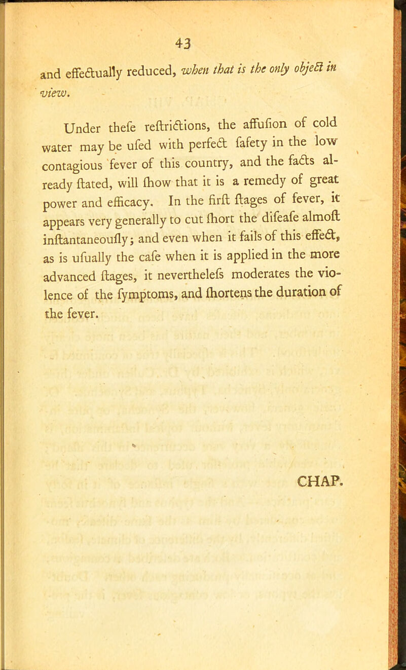 and effectually reduced, when that is the only objetl in view. Under thefe reftridions, the affufion of cold water may be ufed with perfed fafety in the low contagious fever of this country, and the fads al- ready ftated, will mow that it is a remedy of great power and efficacy. In the firft ftages of fever, it appears very generally to cut ftiort the difeafe almoft inftantaneoufly; and even when it fails of this effed, as is ufually the cafe when it is applied in the more advanced ftages, it neverthelefs moderates the vio- lence of the fymptoms, and fhortens the duration of the fever. CHAP.