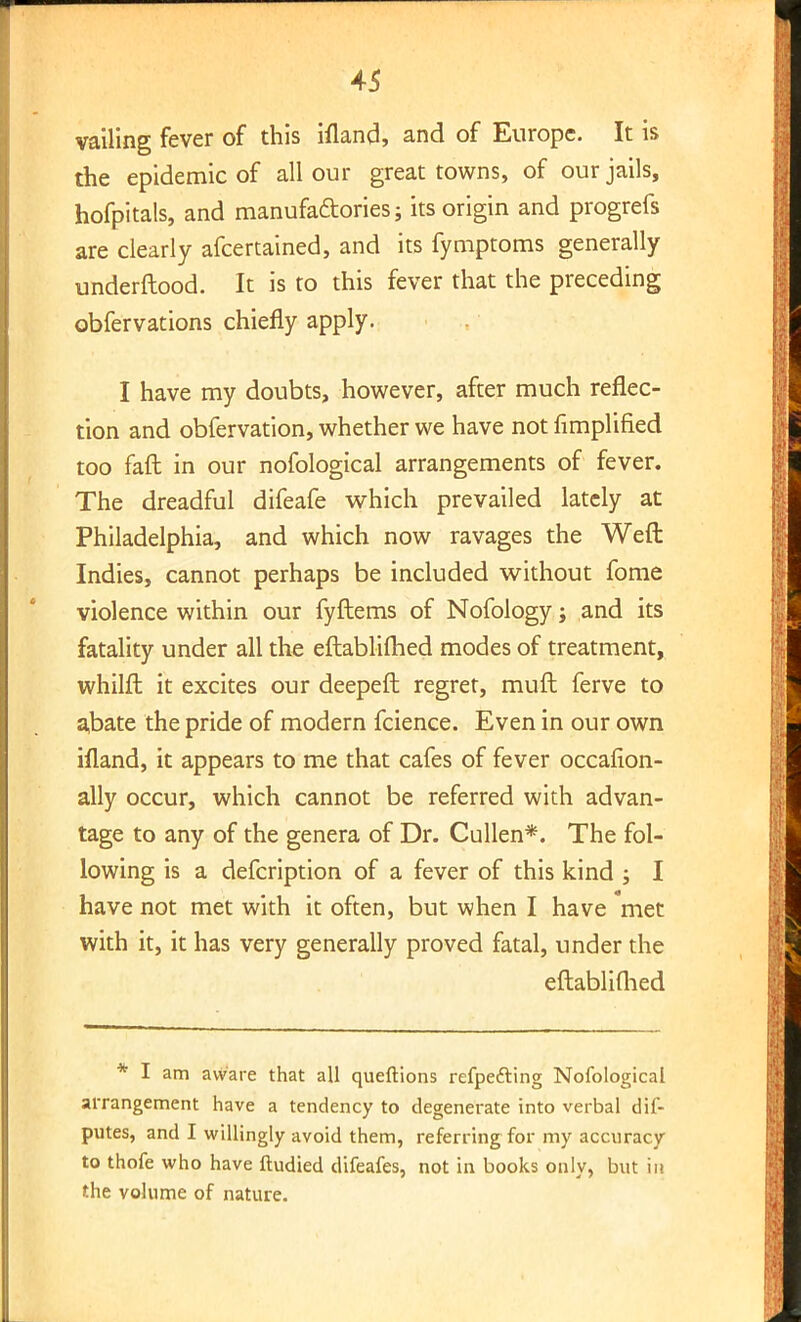 vailing fever of this ifland, and of Europe. It is the epidemic of all our great towns, of our jails, hofpitals, and manufactories; its origin and progrefs are clearly afcertained, and its fymptoms generally underftood. It is to this fever that the preceding obfervations chiefly apply. I have my doubts, however, after much reflec- tion and obfervation, whether we have not Amplified too fail in our nofological arrangements of fever. The dreadful difeafe which prevailed lately at Philadelphia, and which now ravages the Weft Indies, cannot perhaps be included without fome violence within our fyftems of Nofology; and its fatality under all the eftablifhed modes of treatment, whilft it excites our deepeft regret, muft ferve to abate the pride of modern fcience. Even in our own ifland, it appears to me that cafes of fever occafion- ally occur, which cannot be referred with advan- tage to any of the genera of Dr. Cullen*. The fol- lowing is a defcription of a fever of this kind ; I have not met with it often, but when I have met with it, it has very generally proved fatal, under the eftablifhed * I am aware that all queftions refpefting Nofological arrangement have a tendency to degenerate into verbal dis- putes, and I willingly avoid them, referring for my accuracy to thofe who have ftudied difeafes, not in books only, but in the volume of nature.