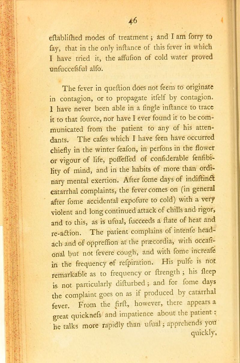 eftablimed modes of treatment; and I am forry to fay, that in the only inftance of this fever in which I have tried it, the affufion of cold water proved unfuccefsful alfo. The fever in queftion does not feem to originate in contagion, or to propagate itfelf by contagion. 1 have never been able in a fingle inftance to trace it to that fource, nor have I ever found it to be com- municated from the patient to any of his atten- dants. The cafes which I have feen have occurred chiefly in the winter feafon, in perfons in the flower or vigour of life, pofleffed of confiderable fenfibi- lity of mind, and in the habits of more than ordi- nary mental exertion. After fome days of indiftinft catarrhal complaints, the fever comes on (in general after fome accidental expofure to cold) with a very violent and long continued attack of chills and rigor, and to this, as is ufual, fucceeds a ftate of heat and re-action. The patient complains of intenfe head- ach and of oppreffion at the prascordia, with occafi- orial but not fevere cough, and with fome increafe in the frequency of refpiration. His pulfe is not remarkable as to frequency or ftrength ; his fleep is not particularly difturbed; and for fome days the complaint goes on as if produced by catarrhal fever. From the firft, however, there appears a great quicknefs and impatience about the patient: he talks more rapidly than ufual; apprehends you quickly.