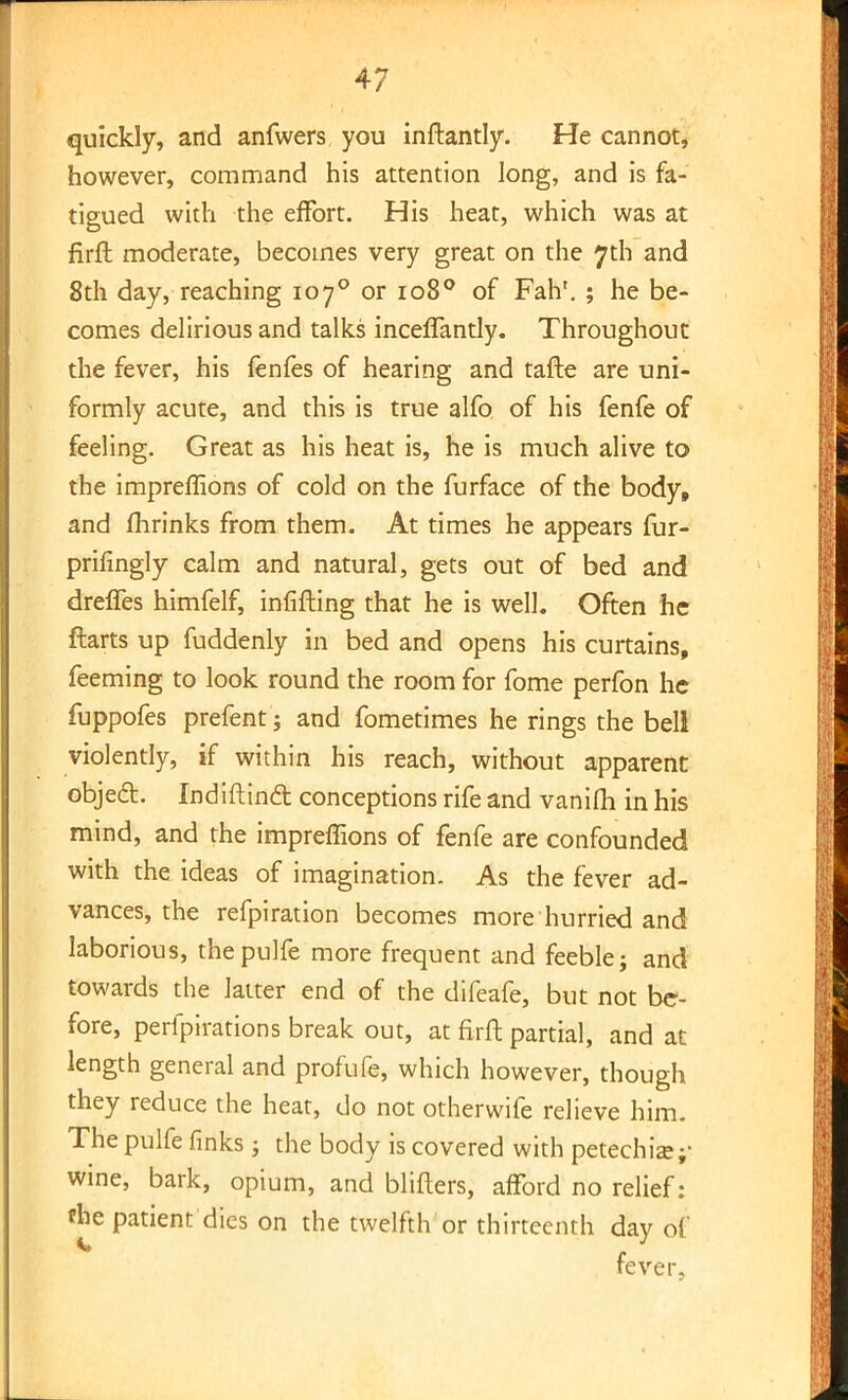 quickly, and anfwers you inftantly. He cannot, however, command his attention long, and is fa- tigued with the effort. His heat, which was at firfl: moderate, becomes very great on the 7th and 8th day, reaching 1070 or 1080 of Fahf. ; he be- comes delirious and talks inceflantly. Throughout the fever, his fenfes of hearing and tafte are uni- formly acute, and this is true alfo of his fenfe of feeling. Great as his heat is, he is much alive to the impreffions of cold on the furface of the body, and fhrinks from them. At times he appears fur- prifingly calm and natural, gets out of bed and dreffes himfelf, infifting that he is well. Often he ftarts up fuddenly in bed and opens his curtains, feeming to look round the room for fome perfon he fuppofes prefent; and fometimes he rings the bell violently, if within his reach, without apparent object. IndiftincT: conceptions rife and vanifh in his mind, and the impreffions of fenfe are confounded with the ideas of imagination. As the fever ad- vances, the refpiration becomes more hurried and laborious, thepulfe more frequent and feeble; and towards the latter end of the difeafe, but not be- fore, perfpirations break out, at firft partial, and at length general and profufe, which however, though they reduce the heat, do not otherwife relieve him. The pulfe finks; the body is covered with petechia;- wine, bark, opium, and blifters, afford no relief: the patient dies on the twelfth or thirteenth day of fever.