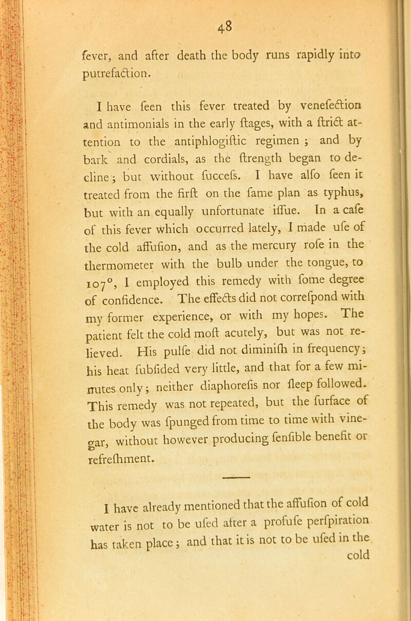 4« fever, and after death the body runs rapidly into putrefaction. I have feen this fever treated by venefeclion and antimonials in the early ftages, with a Uriel at- tention to the antiphlogiftic regimen ; and by bark and cordials, as the ftrength began to de- cline ; but without fuccefs. I have alfo feen it treated from the firft on the fame plan as typhus, but with an equally unfortunate hTue. In a cafe of this fever which occurred lately, I made ufe of the cold affufion, and as the mercury rofe in the thermometer with the bulb under the tongue, to 107°, I employed this remedy with fome degree of confidence. The effeds did not correfpond with my former experience, or with my hopes. The patient felt the cold moft acutely, but was not re- lieved. His pulfe did not diminifh in frequency; his heat fubfided very little, and that for a few mi- nutes only; neither diaphorefis nor fleep followed. This remedy was not repeated, but the furface of the body was fpunged from time to time with vine- aar, without however producing fenfible benefit or refrelhment. I have already mentioned that the affufion of cold water is not to be ufed alter a profufe perforation has taken place j and that it is not to be ufed in the cold