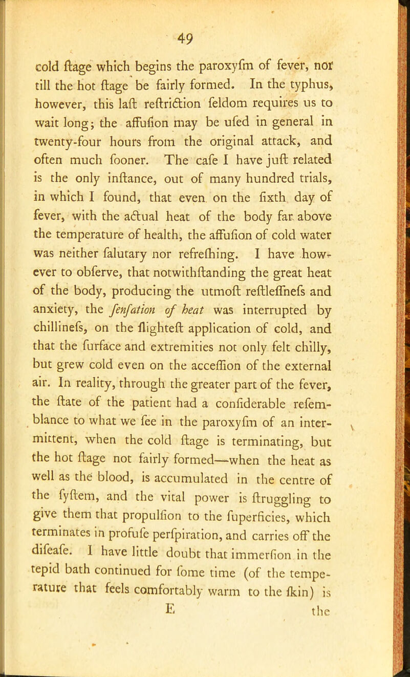 cold ftage which begins the paroxyfm of fever, nor till the hot ftage be fairly formed. In the typhus, however, this laft reftri&ion feldom requires us to wait long; the affuflon may be ufed in general in twenty-four hours from the original attack, and often much fooner. The cafe I have juft related is the only inftance, out of many hundred trials, in which I found, that even, on the fixth day of fever, with the actual heat of the body far above the temperature of health, the affufion of cold water was neither falutary nor refrefhing. I have how- ever to obferve, that notwithstanding the great heat of the body, producing the utmoft reftleflhefs and anxiety, the fenfation of heat was interrupted by chillinefs, on the flighteft application of cold, and that the furface and extremities not only felt chilly, but grew cold even on the acceffion of the external air. In reality, through the greater part of the fever, the ftate of the patient had a confiderable refem- blance to what we fee in the paroxyfm of an inter- mittent, when the cold ftage is terminating, but the hot ftage not fairly formed—when the heat as well as the blood, is accumulated in the centre of the fyftem, and the vital power is Struggling to give them that propulfion to the fuperficies, which terminates in profufe perfpiration, and carries off the difeafe. I have little doubt that immerfion in the tepid bath continued for fome time (of the tempe- rature that feels comfortably warm to the fkin) is E the