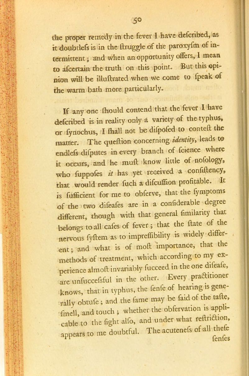 the proper remedy in the fever 1 have defcribed, as it doubtiefs is in the ftruggle of the paroxyfm of in- termittent ; and when an opportunity offers, 1 mean to afcertaia the truth on this point. But this ©pi- nion will be illuftvated when we come to fpeak of the warm bath more particularly. If any one Should contend that the fever I have defcribed is in reality only a variety of the typhus, or fynochus, I mail not be difpofed to conteft the matter. The queftion concerning identity, leads to endHs difputes in every branch of fcience where it occors, and he muft know little of nofology, who fuppofes it has yet received a confiftency, that would render fuch a difcuflion profitable. It is fufficient for me to obferve, that the fymptoms of the <two difeafes are in a confiderable degree different, though with that general fimilanty that belongs to all cafes of fever ; that the ftate of the nervous fyftem as to impreffibility is widely d.ffer- ent; and what is of moft importance, that the methods of treatment, which according to my ex- perience almoft invariably fucceed in the one difeafe, Lunfuccefsful in the other. Every praftmoner knows, that in typhus, the fenfe of hearing is gene- rally obtufe ; and the fame may be faidof the tafte, fmell, and touch ; whether the obfervation is appli- cable to the fight alfo, and under what ^lon, appears to me doubtful. The acutenefs of all thefe