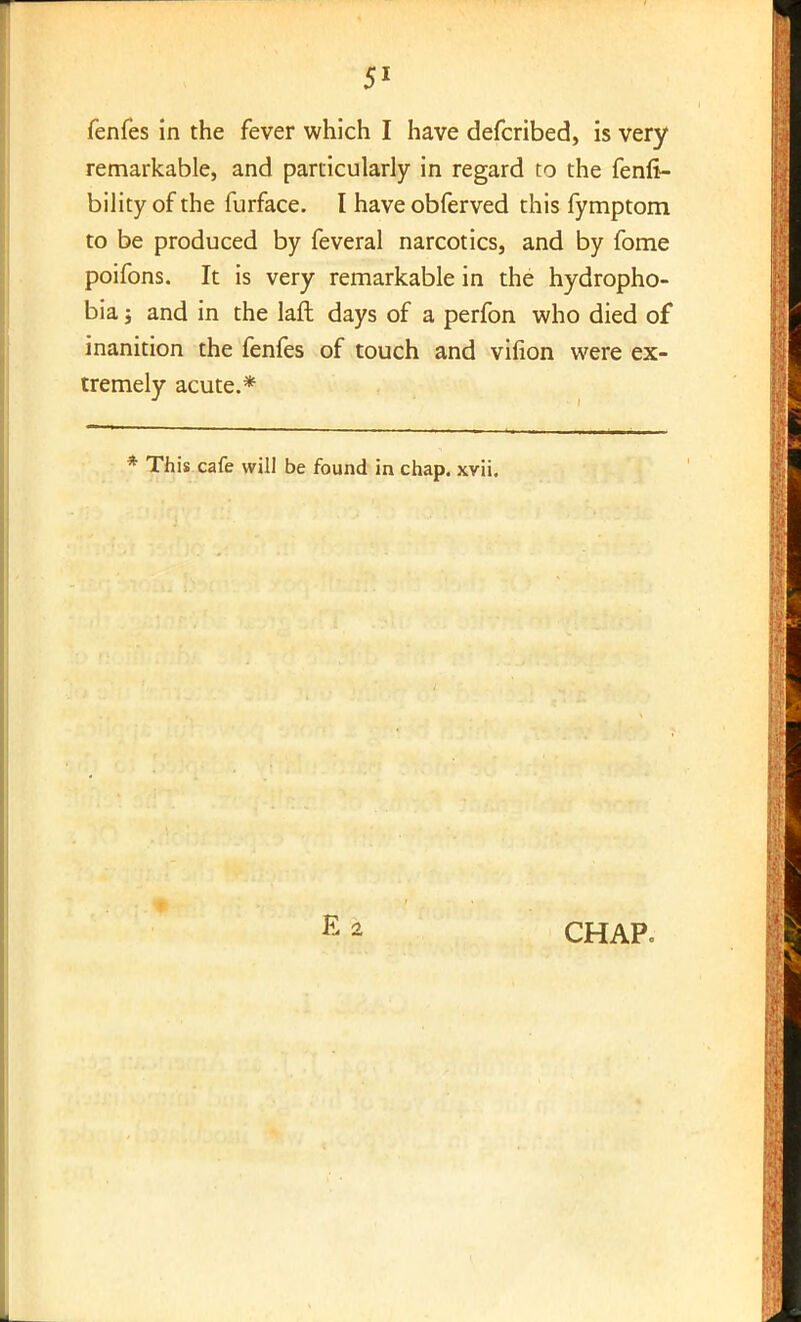 fenfes in the fever which I have defcribed, is very remarkable, and particularly in regard to the fenfi- bility of the furface. I have obferved this fymptom to be produced by feveral narcotics, and by fome poifons. It is very remarkable in the hydropho- bia ; and in the laft days of a perfon who died of inanition the fenfes of touch and virion were ex- tremely acute.* * This cafe will be found in chap. xvii. CHAP.