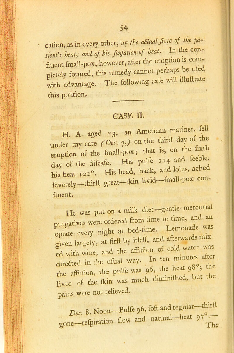 5+ cation, as in every other, by the actual fiate of the ^ tints beat, and of his fenfation of heat. In the con- fluent fmall-pox, however, after the eruption is com- pletely formed, this remedy cannot perhaps be ried with advantage. The following cafe will dluftratc this pofition. CASE IT. H. A. aged a3> » American T^I f under my care (Dec. 7 J on the third day of the eruption of the fmall-pox; that » on the fa* day of the difeafe. His pulfe 114 and feeble, feis heat too. His head, back, and loms, ached feverely-thirft great-fcm livid-fmall-po* con- fluent. He was put on a milk diet-gentle- mercurial purgatives were ordered from time to tune, and an opiL every night at bed-time. I«« Xen largely, at firft by kfelf, and afterwards mxr flwith wine, and the aftufion of cold water ^vas dfreaed in the ufua. way. In ten rmnutes a « the affufion, the pulfe was 96 the heat 98 h livor of the (kin was much d.mimlhed, but the pains were not relieved. Dec 8. Noon-Pulfe 96, ISA and regular-thirft gone-refpi»ation flow and natural-heat 97^