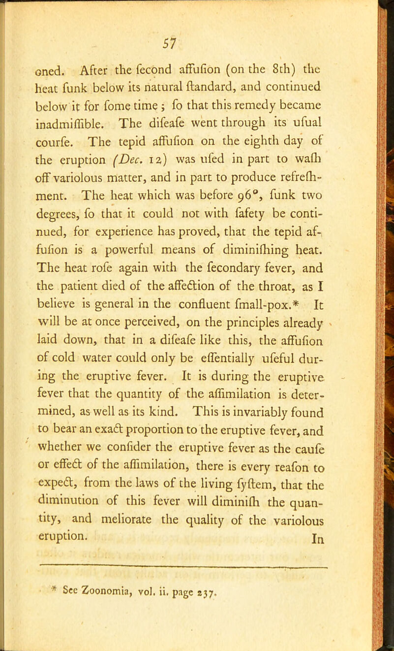 oned. After the fecond affufion (on the 8th) the heat funk below its natural ftandard, and continued below it for fome time; fo that this remedy became inadmiffible. The difeafe went through its ufual courfe. The tepid affufion on the eighth day of the eruption (Dec. 12) was ufed in part to warn off variolous matter, and in part to produce refrefh- ment. The heat which was before 96°, funk two degrees, fo that it could not with fafety be conti- nued, for experience has proved, that the tepid af-, fufion is a powerful means of diminifhing heat. The heat rofe again with the fecondary fever, and the patient died of the affection of the throat, as I believe is general in the confluent fmall-pox.* It will be at once perceived, on the principles already laid down, that in a difeafe like this, the affufion of cold water could only be effentially ufeful dur- ing the eruptive fever. It is during the eruptive fever that the quantity of the aflimilation is deter- mined, as well as its kind. This is invariably found to bear an exact proportion to the eruptive fever, and whether we confider the eruptive fever as the caufe or effed of the affimilation, there is every reafon to expect, from the laws of the living fyftem, that the diminution of this fever will diminifli the quan- tity, and meliorate the quality of the variolous eruption. jn * See Zoonomia, vol. ii. page 237.