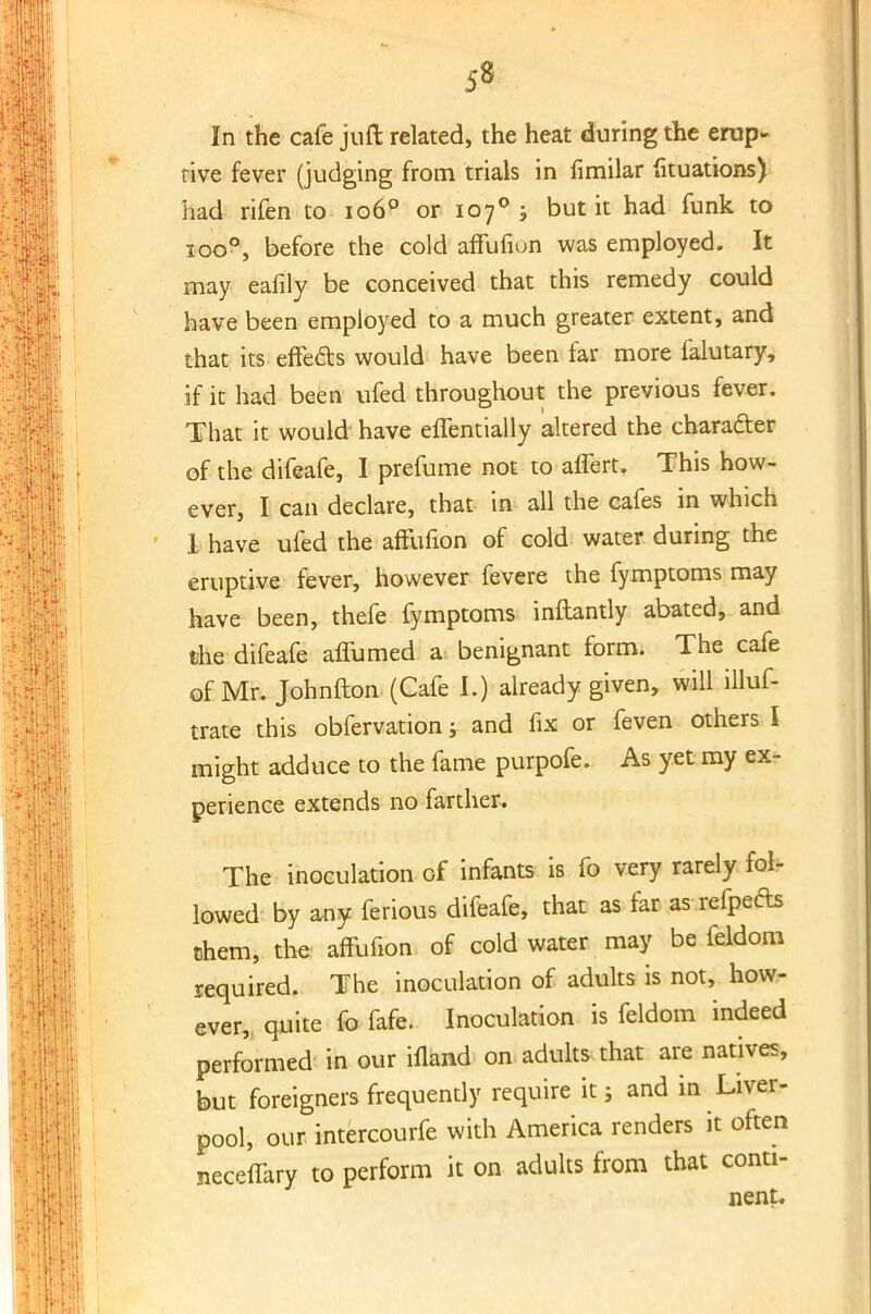 5» In the cafe juft related, the heat during the erup- tive fever (judging from trials in fimilar fituations) had rifen to 1060 or 107% but it had funk to ioo°, before the cold affufion was employed. It may eafily be conceived that this remedy could have been employed to a much greater extent, and that its effects would have been far more falutary, if it had been ufed throughout the previous fever. That it would have effentially altered the character of the difeafe, I prefume not to affert. This how- ever, I can declare, that in all the cafes in which 1 have ufed the affufion of cold water during the eruptive fever, however fevere the fymptoms may have been, thefe fymptoms inftantly abated, and the difeafe affumed a benignant form. The cafe of Mr. Johnfton (Cafe I.) already given, will .illus- trate this obfervation -r and fix or feven others I might adduce to the fame purpofe. As yet my ex- perience extends no farther. The inoculation of infants is fo very rarely fol- lowed by any ferious difeafe, that as far as refpefts them, the affufion of cold water may be feldom required. The inoculation of adults is not, how- ever, quite fo fafe. Inoculation is feldom indeed performed in our illand on adults that are natives, but foreigners frequently require it j and in Liver- pool, our intercourfe with America renders it often jieceffary to perform it on adults from that conti- nent.