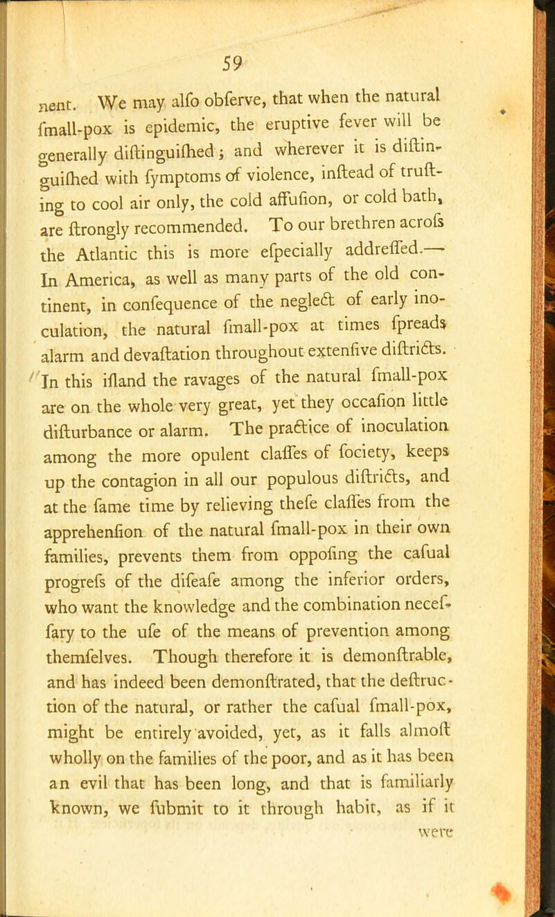 neat. We may alfo obferve, that when the natural fmall-pox is epidemic, the eruptive fever will be generally diftinguifhed; and wherever it is diftin. guilhed with fymptoms of violence, inftead of truft- fng to cool air only, the cold affufion, or cold bath, are ftrongly recommended. To our brethren acrofs the Atlantic this is more efpecially addrefTed.—- In America, as well as many parts of the old con- tinent, in confequence of the negled of early ino- culation, the natural fmall-pox at times fpreads alarm and devaftation throughout extenfive diftridts. In this ifland the ravages of the natural fmall-pox are on the whole very great, yet they occafiqn little difturbance or alarm. The praftice of inoculation among the more opulent claffes of fociety, keeps up the contagion in all our populous diftri&s, and at the fame time by relieving thefe claffes from the apprehenfion of the natural fmall-pox in their own families, prevents them from oppofing the cafual progrefs of the difeafe among the inferior orders, who want the knowledge and the combination necef- fary to the ufe of the means of prevention among themfelves. Though therefore it is demonftrable, and has indeed been demonftrated, that the deftruc- tion of the natural, or rather the cafual fmall-pox, might be entirely avoided, yet, as it falls almoft wholly on the families of the poor, and as it has been an evil that has been long, and that is familiarly known, we fubmit to it through habit, as if it were