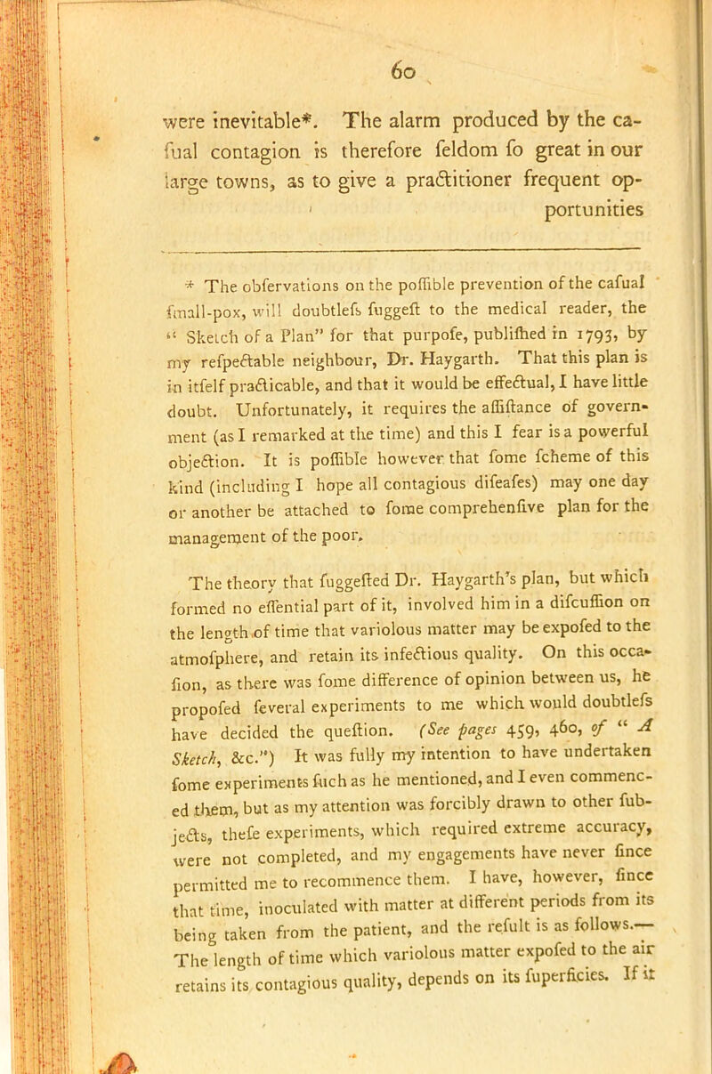were inevitable*. The alarm produced by the ca- fual contagion is therefore feldom fo great in our large towns, as to give a practitioner frequent op- portunities * The obfervations on the poffible prevention of the cafual fmall-pox, will doubtlefb fuggeft to the medical reader, the  Sketch of a Plan for that purpofe, publilhed in 1793, by my refpeftable neighbour, Dr. Haygarth. That this plan is in itfelf practicable, and that it would be effectual, I have little doubt. Unfortunately, it requires the affiftance of govern- ment (as I remarked at the time) and this I fear is a powerful objection. It is poffible however that fome fcheme of this kind (including I hope all contagious difeafes) may one day or another be attached to fome comprehenfive plan for the management of the poor. The theory that fuggefted Dr. Haygarth's plan, but which formed no effential part of it, involved him in a difcuffion on the length of time that variolous matter may be expofed to the atmofphere, and retain its infedious quality. On this occa- fion, as there was fome difference of opinion between us, he propofed feveral experiments to me which would doubtlefs have decided the queftion. (See pages 459, 460, of  A Sketch, &c) It was fully my intention to have undertaken fome experiments fuch as he mentioned, and I even commenc- ed them, but as my attention was forcibly drawn to other fub- je&s, thefe experiments, which required extreme accuracy, were not completed, and my engagements have never fince permitted me to recommence them. I have, however, fince that time, inoculated with matter at different periods from its being taken from the patient, and the refult is as follows— The length of time which variolous matter expofed to the air retains its contagious quality, depends on its fuperficies. If it