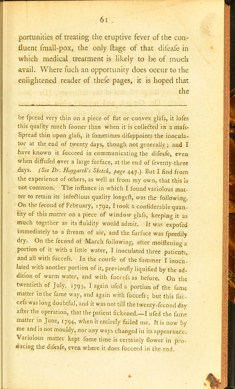 portunities of treating the eruptive fever of the corir fluent fmall-pox, the only ftage of that difeafe in which medical treatment is likely to be of much avail. Where fuch an opportunity does occur to the enlightened reader of thefe pages, it is hoped that the be fpread very thin on a piece of flat or convex glafs, it lofes this quality much fooner than when it is collected in a mafs- Spread thin upon glafs, it fometimes difappoints the inocula- tor at the end of twenty days, though not generally ; and I have known it fucceed in communicating the difeafe, even when diffufed ever a large furface, at the end of feventy-three days. (See Dr. Haygarth's Sketch, page 447.). But I find from the experience of others, as well as from my own, that this is not common. The inftance in which I found variolous mat- ter to retain its infectious quality longeft, was the following. On the fecond of February, 1792, I took a confiderable quan- tity of this matter on a piece of window glafs, keeping it as much together as its fluidity would admit. It was expofed immediately to a ftream of air, and the furface was fpeedily dry. On the fecond of March following, after moiftening a portion of it with a little water, I inoculated three patients, and all with fuccefs. In the courfe of the fummer I inocu- lated with another portion of it, previouliy liquified by the ad- dition of warm water, and with fuccefs as before. On the twentieth of July, 1793, I again ufed a portion of the fame matter in the fame way, and again with fuccefs ; but this fuc- cefs was long doubtful, and it was not till the twenty-fecond day after the operation, that the patient fickened.—I ufed the fame matter in June, 1794, when it entirely failed me. It is now by me and is not mouldy, nor any ways changed in its appearance. Variolous matter kept fome time is certainly flower in pro- ducing the difeafe, even where it does fucceed in the end.