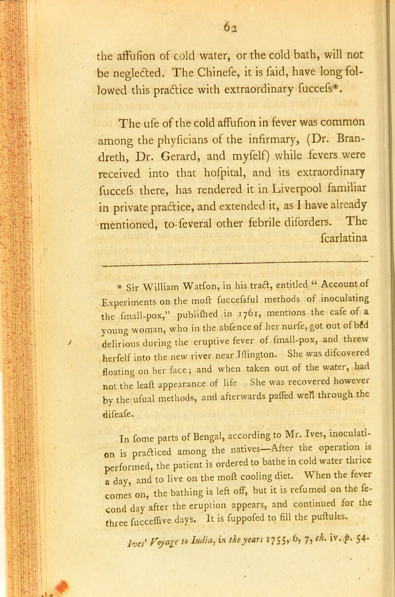 the affufion of cold water, or the cold bath, will not be negle&ed. The Chinefe, it is faid, have long fol- lowed this practice with extraordinary fuccefs*. The ufe of the cold affufion in fever was common among the phyficians of the infirmary, (Dr. Bran- dreth, Dr. Gerard, and myfelf) while fevers were received into that hofpital, and its extraordinary fuccefs there, has rendered it in Liverpool familiar in private praftice, and extended it, as I have already mentioned, to-feveral other febrile diforders. The fcarlatina * Sir William Watfon, in his traft, entitled  Account of Experiments on the moft fuccefsful methods of inoculating the fmall-pox, publiflied in 1761, mentions the cafe of a young woman, who in the abfence of her nurfe, got out of b£d delirious during the eruptive fever of fmall-pox, and threw herfelf into the new river near Iflington. She was difcovered floating on her face; and when taken out of the water, had not the leaft appearance of life She was recovered however by the ufual methods, and afterwards pafled wen through the difeafe. In fome parts of Bengal, according to Mr. Ives, inoculati- on is practiced among the natives-After the operation is performed, the patient is ordered to bathe in cold water thrice a day, and to live on the moft cooling diet. When the fever comes on, the bathing is left off, but it is refumed on the fe- cond day after the eruption appears, and continued for the three fucceffive days. ' It is fuppofed to fill the puftules.